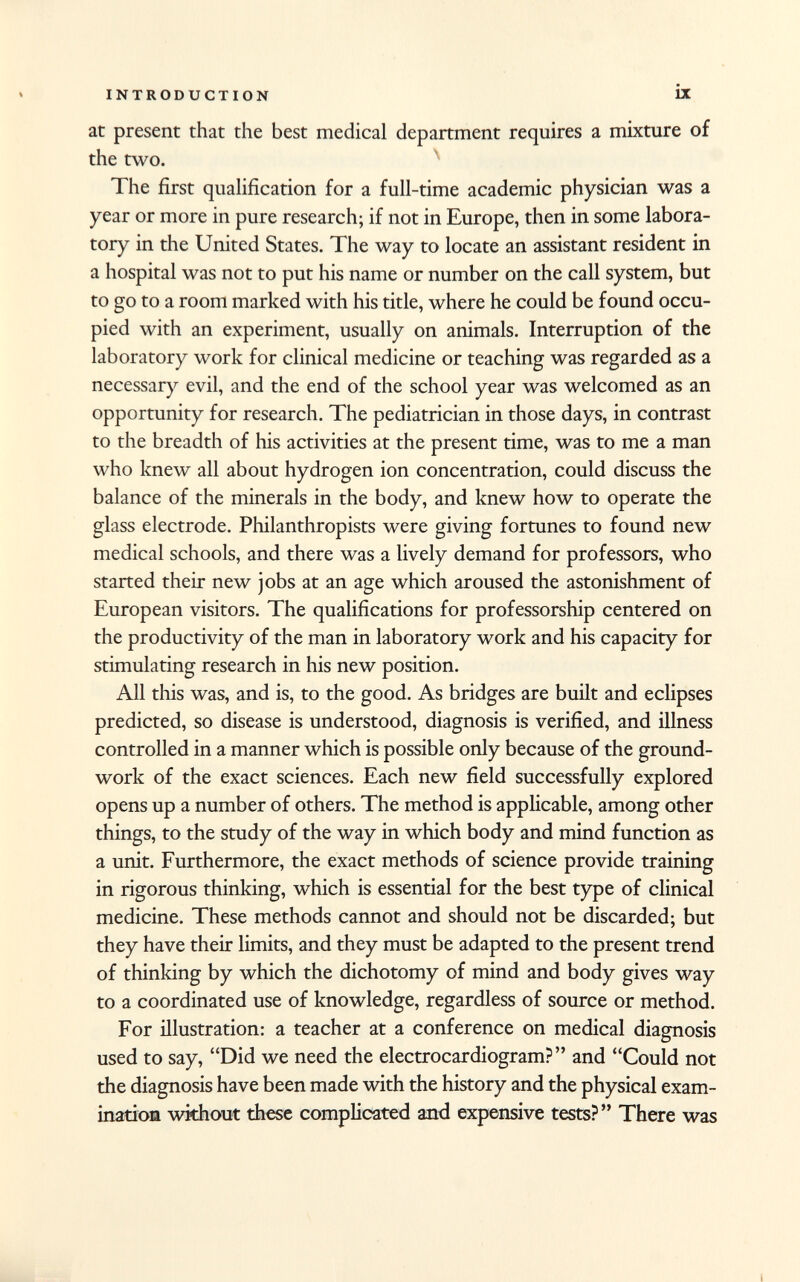 at present that the best medical department requires a mixture of the two. The first qualification for a full-time academic physician was a year or more in pure research; if not in Europe, then in some labora tory in the United States. The way to locate an assistant resident in a hospital was not to put his name or number on the call system, but to go to a room marked with his title, where he could be found occu pied with an experiment, usually on animals. Interruption of the laboratory work for clinical medicine or teaching was regarded as a necessary evil, and the end of the school year was welcomed as an opportunity for research. The pediatrician in those days, in contrast to the breadth of his activities at the present time, was to me a man who knew all about hydrogen ion concentration, could discuss the balance of the minerals in the body, and knew how to operate the glass electrode. Philanthropists were giving fortunes to found new medical schools, and there was a lively demand for professors, who started their new jobs at an age which aroused the astonishment of European visitors. The qualifications for professorship centered on the productivity of the man in laboratory work and his capacity for stimulating research in his new position. All this was, and is, to the good. As bridges are built and eclipses predicted, so disease is understood, diagnosis is verified, and illness controlled in a manner which is possible only because of the ground work of the exact sciences. Each new field successfully explored opens up a number of others. The method is applicable, among other things, to the study of the way in which body and mind function as a unit. Furthermore, the exact methods of science provide training in rigorous thinking, which is essential for the best type of clinical medicine. These methods cannot and should not be discarded; but they have their limits, and they must be adapted to the present trend of thinking by which the dichotomy of mind and body gives way to a coordinated use of knowledge, regardless of source or method. For illustration: a teacher at a conference on medical diagnosis used to say, Did we need the electrocardiogram? and Could not the diagnosis have been made with the history and the physical exam ination without these complicated and expensive tests?  There was