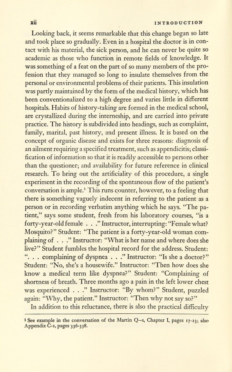 Looking back, it seems remarkable that this change began so late and took place so gradually. Even in a hospital the doctor is in con tact with his material, the sick person, and he can never be quite so academic as those who function in remote fields of knowledge. It was something of a feat on the part of so many members of the pro fession that they managed so long to insulate themselves from the personal or environmental problems of their patients. This insulation was partly maintained by the form of the medical history, which has been conventionalized to a high degree and varies little in different hospitals. Habits of history-taking are formed in the medical school, are crystallized during the interneship, and are carried into private practice. The history is subdivided into headings, such as complaint, family, marital, past history, and present illness. It is based on the concept of organic disease and exists for three reasons: diagnosis of an ailment requiring a specified treatment, such as appendicitis; classi fication of information so that it is readily accessible to persons other than the questioner; and availability for future reference in clinical research. To bring out the artificiality of this procedure, a single experiment in the recording of the spontaneous flow of the patient's conversation is ample. 1 This runs counter, however, to a feeling that there is something vaguely indecent in referring to the patient as a person or in recording verbatim anything which he says. The pa tient,'' says some student, fresh from his laboratory courses, is a forty-year-old female . . Instructor, interrupting: Female what? Mosquito? Student: The patient is a forty-year-old woman com plaining of . . Instructor: What is her name and where does she live? Student fumbles the hospital record for the address. Student: . . complaining of dyspnea . . Instructor: Is she a doctor? Student: No, she's a housewife. Instructor: Then how does she know a medical term like dyspnea? Student: Complaining of shortness of breath. Three months ago a pain in the left lower chest was experienced . . Instructor: By whom? Student, puzzled again: Why, the patient. Instructor: Then why not say so? In addition to this reluctance, there is also the practical difficulty 1 See example in the conversation of the Martin Q—s, Chapter I, pages 17-23; also Appendix C-2, pages 336-338.