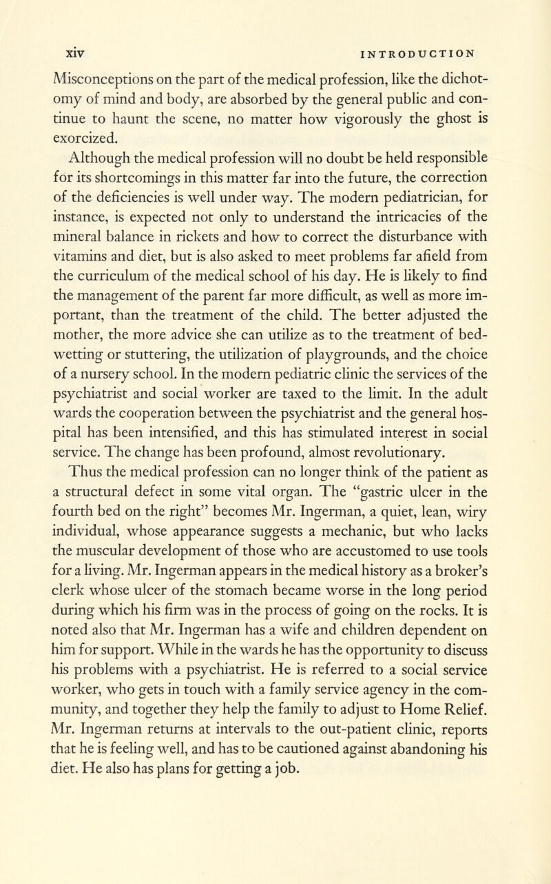 Misconceptions on the part of the medical profession, like the dichot omy of mind and body, are absorbed by the general public and con tinue to haunt the scene, no matter how vigorously the ghost is exorcized. Although the medical profession will no doubt be held responsible for its shortcomings in this matter far into the future, the correction of the deficiencies is well under way. The modern pediatrician, for instance, is expected not only to understand the intricacies of the mineral balance in rickets and how to correct the disturbance with vitamins and diet, but is also asked to meet problems far afield from the curriculum of the medical school of his day. He is likely to find the management of the parent far more difficult, as well as more im portant, than the treatment of the child. The better adjusted the mother, the more advice she can utilize as to the treatment of bed- wetting or stuttering, the utilization of playgrounds, and the choice of a nursery school. In the modern pediatric clinic the services of the psychiatrist and social worker are taxed to the limit. In the adult wards the cooperation between the psychiatrist and the general hos pital has been intensified, and this has stimulated interest in social service. The change has been profound, almost revolutionary. Thus the medical profession can no longer think of the patient as a structural defect in some vital organ. The gastric ulcer in the fourth bed on the right becomes Mr. Ingerman, a quiet, lean, wiry individual, whose appearance suggests a mechanic, but who lacks the muscular development of those who are accustomed to use tools for a living. Mr. Ingerman appears in the medical history as a broker's clerk whose ulcer of the stomach became worse in the long period during which his firm was in the process of going on the rocks. It is noted also that Mr. Ingerman has a wife and children dependent on him for support. While in the wards he has the opportunity to discuss his problems with a psychiatrist. He is referred to a social service worker, who gets in touch with a family service agency in the com munity, and together they help the family to adjust to Home Relief. Mr. Ingerman returns at intervals to the out-patient clinic, reports that he is feeling well, and has to be cautioned against abandoning his diet. He also has plans for getting a job.