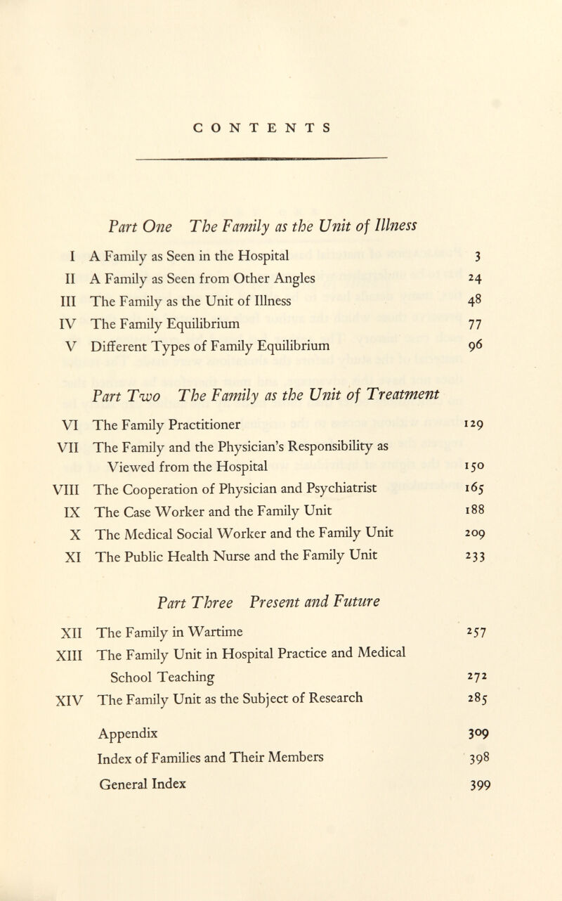 CONTENTS Part One The Family as the Unit of Illness I A Family as Seen in the Hospital 3 II A Family as Seen from Other Angles 24 III The Family as the Unit of Illness 48 IV The Family Equilibrium 77 V Different Types of Family Equilibrium 96 Part Two The Family as the Unit of Treatment VI The Family Practitioner 129 VII The Family and the Physician's Responsibility as Viewed from the Hospital 150 VIII The Cooperation of Physician and Psychiatrist 165 IX The Case Worker and the Family Unit 188 X The Medical Social Worker and the Family Unit 209 XI The Public Health Nurse and the Family Unit 233 Part Three Present and Future XII The Family in Wartime 257 XIII The Family Unit in Hospital Practice and Medical School Teaching 272 XIV The Family Unit as the Subject of Research 285 Appendix 309 Index of Families and Their Members 398 General Index 399