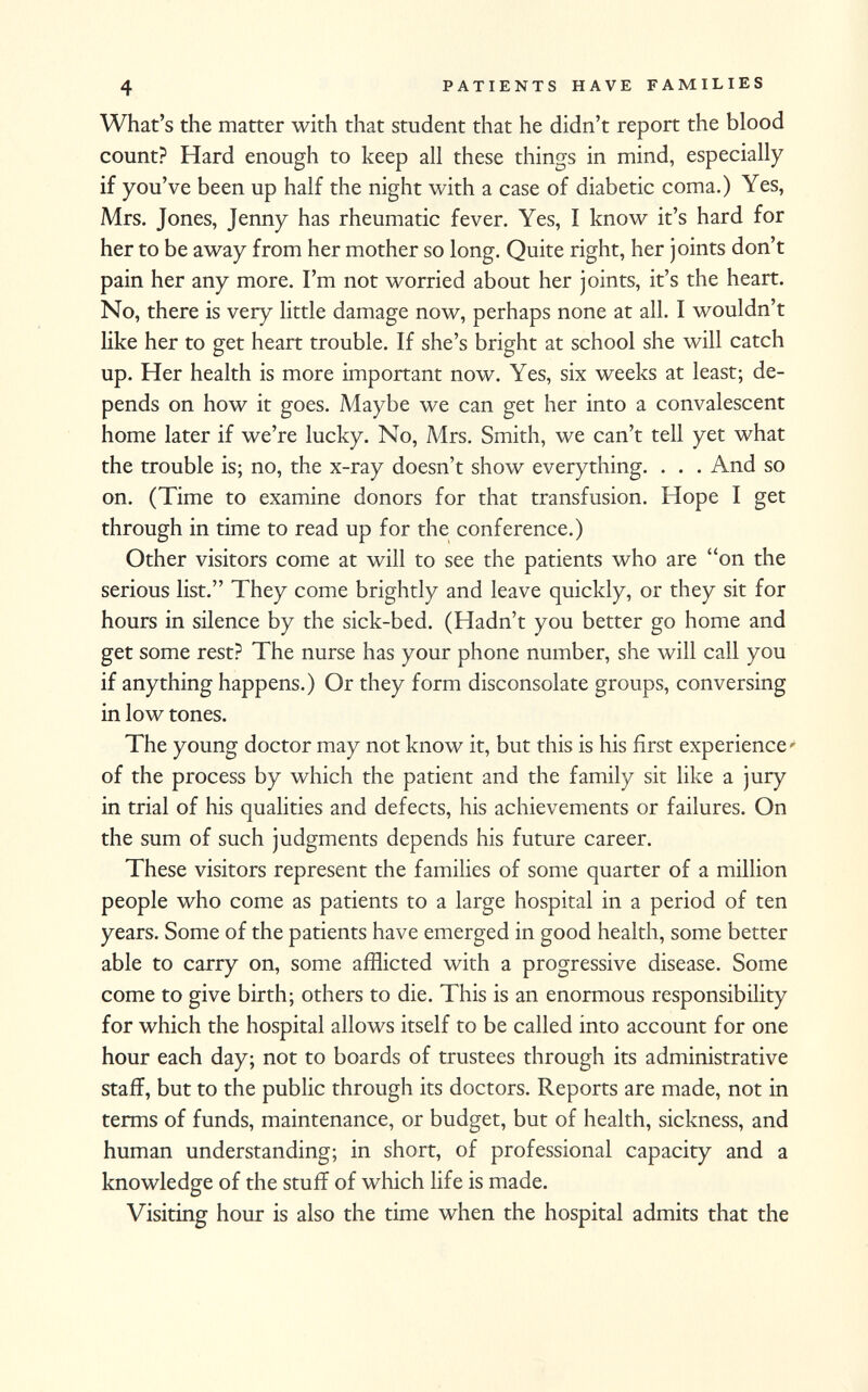 What's the matter with that student that he didn't report the blood count? Hard enough to keep all these things in mind, especially if you've been up half the night with a case of diabetic coma.) Yes, Mrs. Jones, Jenny has rheumatic fever. Yes, I know it's hard for her to be away from her mother so long. Quite right, her joints don't pain her any more. I'm not worried about her joints, it's the heart. No, there is very little damage now, perhaps none at all. I wouldn't like her to get heart trouble. If she's bright at school she will catch up. Her health is more important now. Yes, six weeks at least; de pends on how it goes. Maybe we can get her into a convalescent home later if we're lucky. No, Mrs. Smith, we can't tell yet what the trouble is; no, the x-ray doesn't show everything. . . . And so on. (Time to examine donors for that transfusion. Hope I get through in time to read up for the conference.) Other visitors come at will to see the patients who are on the serious list. They come brightly and leave quickly, or they sit for hours in silence by the sick-bed. (Hadn't you better go home and get some rest? The nurse has your phone number, she will call you if anything happens.) Or they form disconsolate groups, conversing in low tones. The young doctor may not know it, but this is his first experience' of the process by which the patient and the family sit like a jury in trial of his qualities and defects, his achievements or failures. On the sum of such judgments depends his future career. These visitors represent the families of some quarter of a million people who come as patients to a large hospital in a period of ten years. Some of the patients have emerged in good health, some better able to carry on, some afflicted with a progressive disease. Some come to give birth; others to die. This is an enormous responsibility for which the hospital allows itself to be called into account for one hour each day; not to boards of trustees through its administrative staff, but to the public through its doctors. Reports are made, not in terms of funds, maintenance, or budget, but of health, sickness, and human understanding; in short, of professional capacity and a knowledge of the stuff of which life is made. Visiting hour is also the time when the hospital admits that the