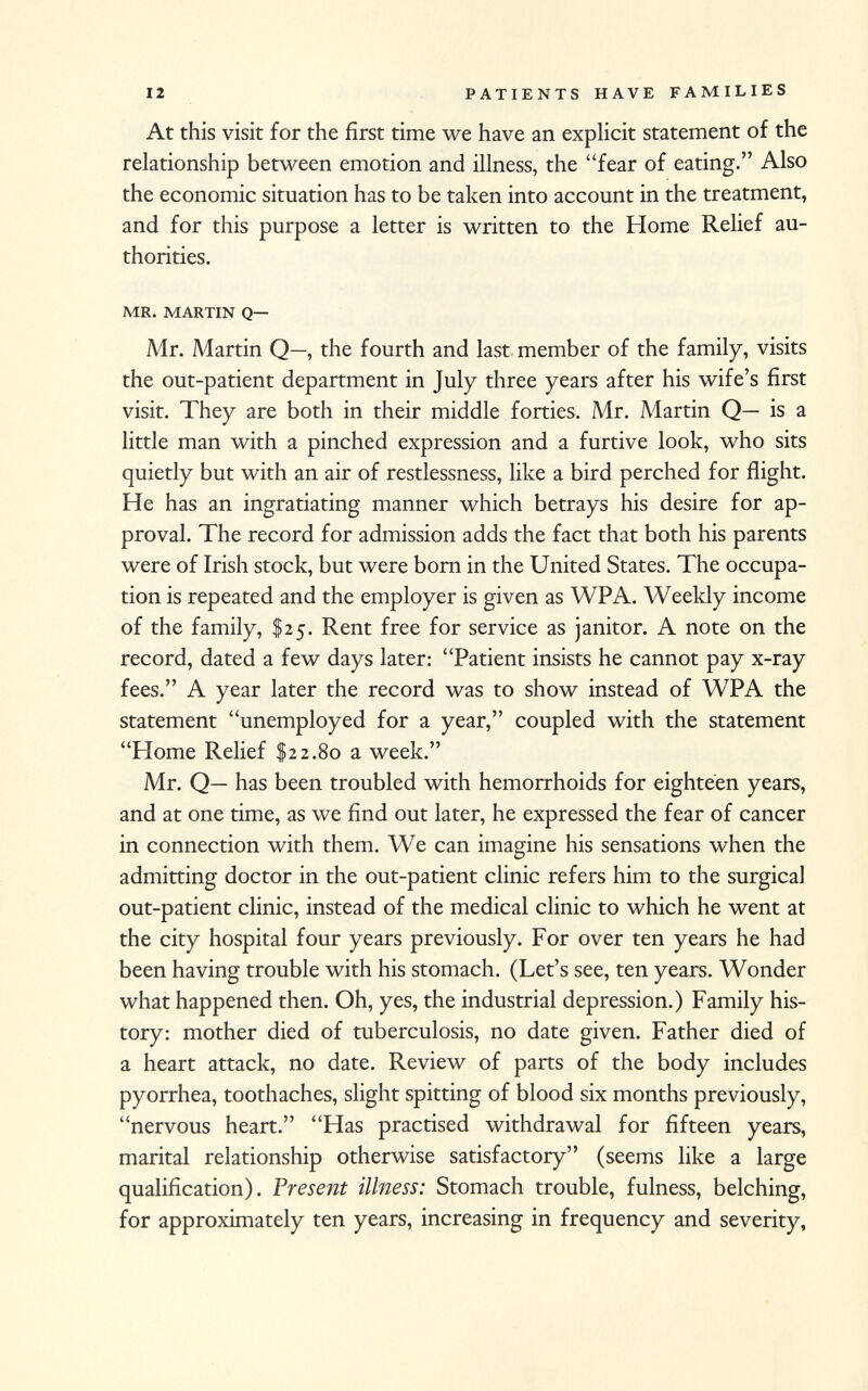 At this visit for the first time we have an explicit statement of the relationship between emotion and illness, the fear of eating. Also the economic situation has to be taken into account in the treatment, and for this purpose a letter is written to the Home Relief au thorities. mr. martin q— Mr. Martin Q—, the fourth and last member of the family, visits the out-patient department in July three years after his wife's first visit. They are both in their middle forties. Mr. Martin Q— is a little man with a pinched expression and a furtive look, who sits quietly but with an air of restlessness, like a bird perched for flight. He has an ingratiating manner which betrays his desire for ap proval. The record for admission adds the fact that both his parents were of Irish stock, but were born in the United States. The occupa tion is repeated and the employer is given as WPA. Weekly income of the family, $25. Rent free for service as janitor. A note on the record, dated a few days later: Patient insists he cannot pay x-ray fees. A year later the record was to show instead of WPA the statement unemployed for a year, coupled with the statement Home Relief $22.80 a week. Mr. Q— has been troubled with hemorrhoids for eighteen years, and at one time, as we find out later, he expressed the fear of cancer in connection with them. We can imagine his sensations when the admitting doctor in the out-patient clinic refers him to the surgical out-patient clinic, instead of the medical clinic to which he went at the city hospital four years previously. For over ten years he had been having trouble with his stomach. (Let's see, ten years. Wonder what happened then. Oh, yes, the industrial depression.) Family his tory: mother died of tuberculosis, no date given. Father died of a heart attack, no date. Review of parts of the body includes pyorrhea, toothaches, slight spitting of blood six months previously, nervous heart. Has practised withdrawal for fifteen years, marital relationship otherwise satisfactory (seems like a large qualification). Present illness: Stomach trouble, fulness, belching, for approximately ten years, increasing in frequency and severity,