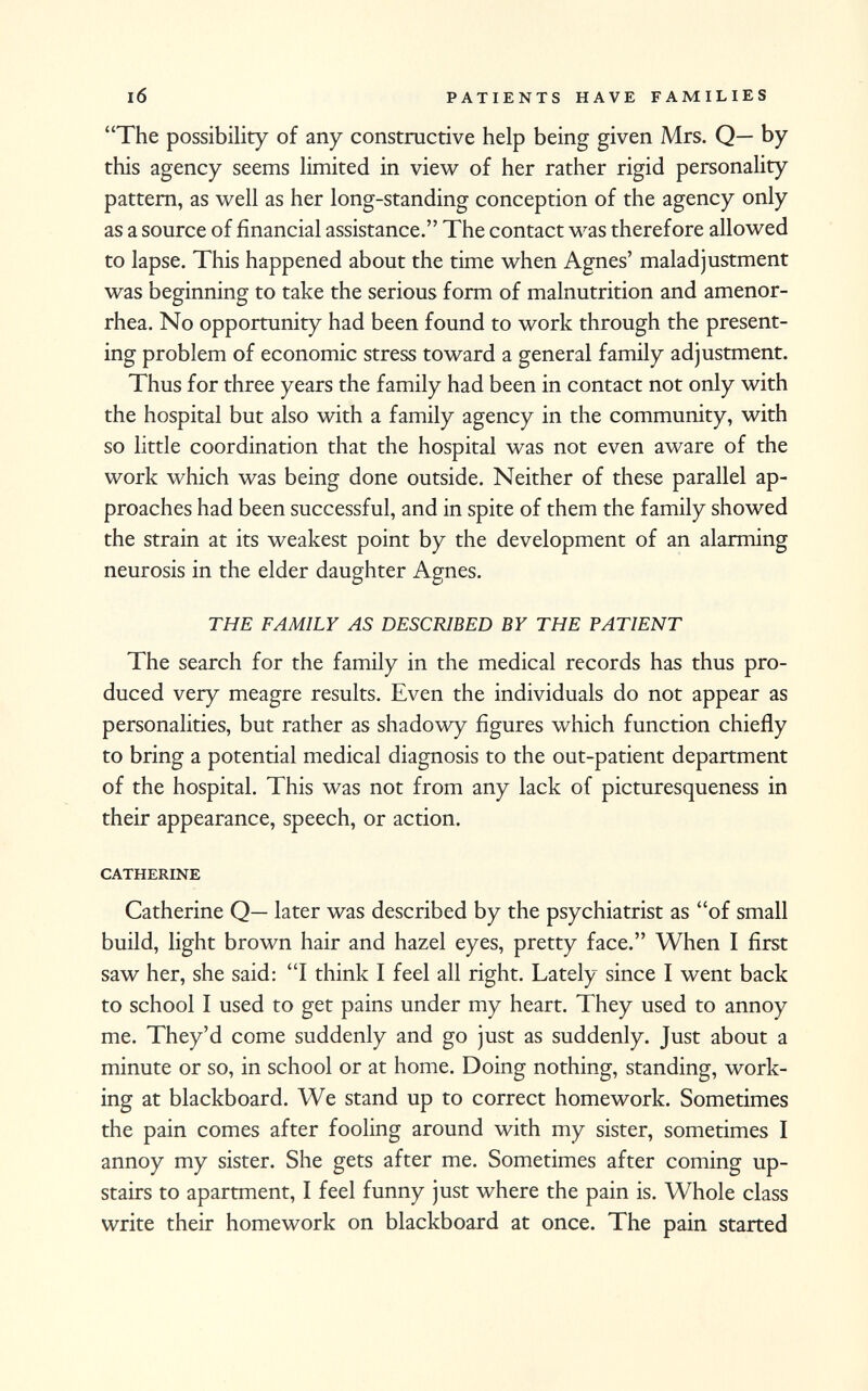 The possibility of any constructive help being given Mrs. Q— by this agency seems limited in view of her rather rigid personality pattern, as well as her long-standing conception of the agency only as a source of financial assistance. The contact was therefore allowed to lapse. This happened about the time when Agnes' maladjustment was beginning to take the serious form of malnutrition and amenor rhea. No opportunity had been found to work through the present ing problem of economic stress toward a general family adjustment. Thus for three years the family had been in contact not only with the hospital but also with a family agency in the community, with so little coordination that the hospital was not even aware of the work which was being done outside. Neither of these parallel ap proaches had been successful, and in spite of them the family showed the strain at its weakest point by the development of an alarming neurosis in the elder daughter Agnes. THE FAMILY AS DESCRIBED BY THE PATIENT The search for the family in the medical records has thus pro duced very meagre results. Even the individuals do not appear as personalities, but rather as shadowy figures which function chiefly to bring a potential medical diagnosis to the out-patient department of the hospital. This was not from any lack of picturesqueness in their appearance, speech, or action. catherine Catherine Q— later was described by the psychiatrist as of small build, light brown hair and hazel eyes, pretty face. When I first saw her, she said: I think I feel all right. Lately since I went back to school I used to get pains under my heart. They used to annoy me. They'd come suddenly and go just as suddenly. Just about a minute or so, in school or at home. Doing nothing, standing, work ing at blackboard. We stand up to correct homework. Sometimes the pain comes after fooling around with my sister, sometimes I annoy my sister. She gets after me. Sometimes after coming up stairs to apartment, I feel funny just where the pain is. Whole class write their homework on blackboard at once. The pain started