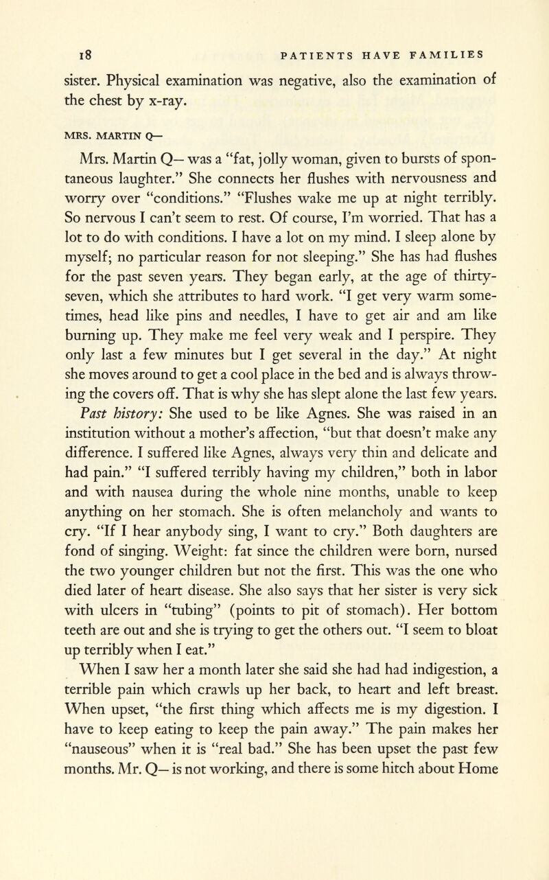 sister. Physical examination was negative, also the examination of the chest by x-ray. mrs. martin q— Mrs. Martin Q— was a fat, jolly woman, given to bursts of spon taneous laughter. She connects her flushes with nervousness and worry over conditions. Flushes wake me up at night terribly. So nervous I can't seem to rest. Of course, I'm worried. That has a lot to do with conditions. I have a lot on my mind. I sleep alone by myself; no particular reason for not sleeping. She has had flushes for the past seven years. They began early, at the age of thirty- seven, which she attributes to hard work. I get very warm some times, head like pins and needles, I have to get air and am like burning up. They make me feel very weak and I perspire. They only last a few minutes but I get several in the day. At night she moves around to get a cool place in the bed and is always throw ing the covers off. That is why she has slept alone the last few years. Past history: She used to be like Agnes. She was raised in an institution without a mother's affection, but that doesn't make any difference. I suffered like Agnes, always very thin and delicate and had pain. I suffered terribly having my children, both in labor and with nausea during the whole nine months, unable to keep anything on her stomach. She is often melancholy and wants to cry. If I hear anybody sing, I want to cry. Both daughters are fond of singing. Weight: fat since the children were born, nursed the two younger children but not the first. This was the one who died later of heart disease. She also says that her sister is very sick with ulcers in tubing (points to pit of stomach). Her bottom teeth are out and she is trying to get the others out. I seem to bloat up terribly when I eat. When I saw her a month later she said she had had indigestion, a terrible pain which crawls up her back, to heart and left breast. When upset, the first thing which affects me is my digestion. I have to keep eating to keep the pain away. The pain makes her nauseous when it is real bad. She has been upset the past few months. Mr. Q— is not working, and there is some hitch about Home