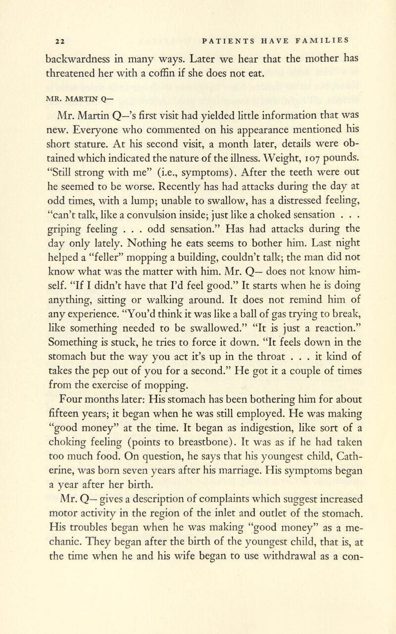 backwardness in many ways. Later we hear that the mother has threatened her with a coffin if she does not eat. mr. martin q— Mr. Martin Q—'s first visit had yielded little information that was new. Everyone who commented on his appearance mentioned his short stature. At his second visit, a month later, details were ob tained which indicated the nature of the illness. Weight, 107 pounds. Still strong with me (i.e., symptoms). After the teeth were out he seemed to be worse. Recently has had attacks during the day at odd times, with a lump; unable to swallow, has a distressed feeling, can't talk, like a convulsion inside; just like a choked sensation . . . griping feeling . . . odd sensation. Has had attacks during the day only lately. Nothing he eats seems to bother him. Last night helped a feller mopping a building, couldn't talk; the man did not know what was the matter with him. Mr. Q— does not know him self. If I didn't have that I'd feel good. It starts when he is doing anything, sitting or walking around. It does not remind him of any experience. You'd think it was like a ball of gas trying to break, like something needed to be swallowed. It is just a reaction. Something is stuck, he tries to force it down. It feels down in the stomach but the way you act it's up in the throat ... it kind of takes the pep out of you for a second. He got it a couple of times from the exercise of mopping. Four months later: His stomach has been bothering him for about fifteen years; it began when he was still employed. He was making good money at the time. It began as indigestion, like sort of a choking feeling (points to breastbone). It was as if he had taken too much food. On question, he says that his youngest child, Cath erine, was born seven years after his marriage. His symptoms began a year after her birth. Mr. Q— gives a description of complaints which suggest increased motor activity in the region of the inlet and outlet of the stomach. His troubles began when he was making good money as a me chanic. They began after the birth of the youngest child, that is, at the time when he and his wife began to use withdrawal as a con