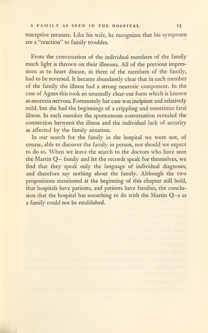 traceptive measure. Like his wife, he recognizes that his symptoms are a reaction to family troubles. From the conversation of the individual members of the family much light is thrown on their illnesses. All of the previous impres sions as to heart disease, in three of the members of the family, had to be reversed. It became abundantly clear that in each member of the family the illness had a strong neurotic component. In the case of Agnes this took an unusually clear-cut form which is known as anorexia nervosa. Fortunately her case was incipient and relatively mild, but she had the beginnings of a crippling and sometimes fatal illness. In each member the spontaneous conversation revealed the connection between the illness and the individual lack of security as affected by the family situation. In our search for the family in the hospital we were not, of course, able to discover the family in person, nor should we expect to do so. When we leave the search to the doctors who have seen the Martin Q— family and let the records speak for themselves, we find that they speak only the language of individual diagnoses, and therefore say nothing about the family. Although the two propositions mentioned at the beginning of this chapter still hold, that hospitals have patients, and patients have families, the conclu sion that the hospital has something to do with the Martin Q—s as a family could not be established.