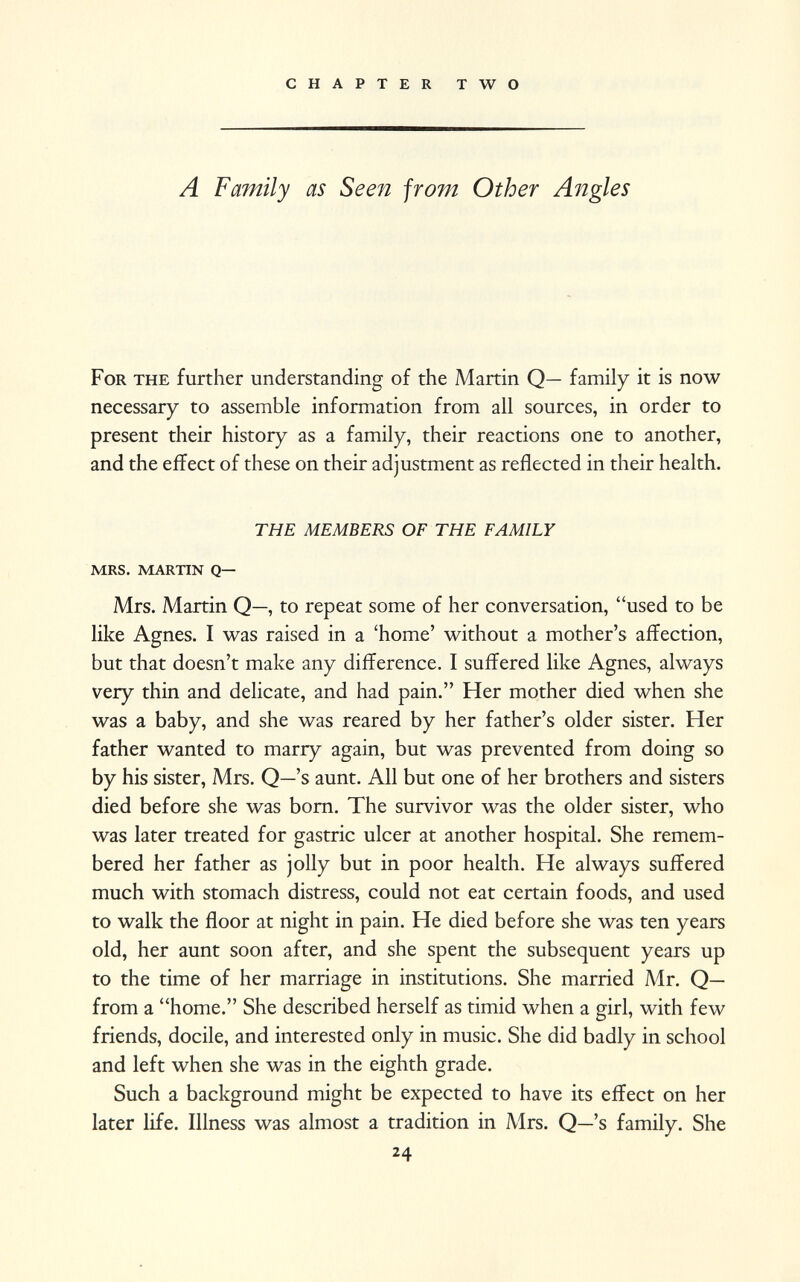 A Family as Seen from Other Angles For the further understanding of the Martin Q— family it is now necessary to assemble information from all sources, in order to present their history as a family, their reactions one to another, and the effect of these on their adjustment as reflected in their health. THE MEMBERS OF THE FAMILY mrs. martin q— Mrs. Martin Q—, to repeat some of her conversation, used to be like Agnes. I was raised in a 'home' without a mother's affection, but that doesn't make any difference. I suffered like Agnes, always very thin and delicate, and had pain. Her mother died when she was a baby, and she was reared by her father's older sister. Her father wanted to marry again, but was prevented from doing so by his sister, Mrs. Q—'s aunt. All but one of her brothers and sisters died before she was born. The survivor was the older sister, who was later treated for gastric ulcer at another hospital. She remem bered her father as jolly but in poor health. He always suffered much with stomach distress, could not eat certain foods, and used to walk the floor at night in pain. He died before she was ten years old, her aunt soon after, and she spent the subsequent years up to the time of her marriage in institutions. She married Mr. Q— from a home. She described herself as timid when a girl, with few friends, docile, and interested only in music. She did badly in school and left when she was in the eighth grade. Such a background might be expected to have its effect on her later life. Illness was almost a tradition in Mrs. Q—'s family. She 24