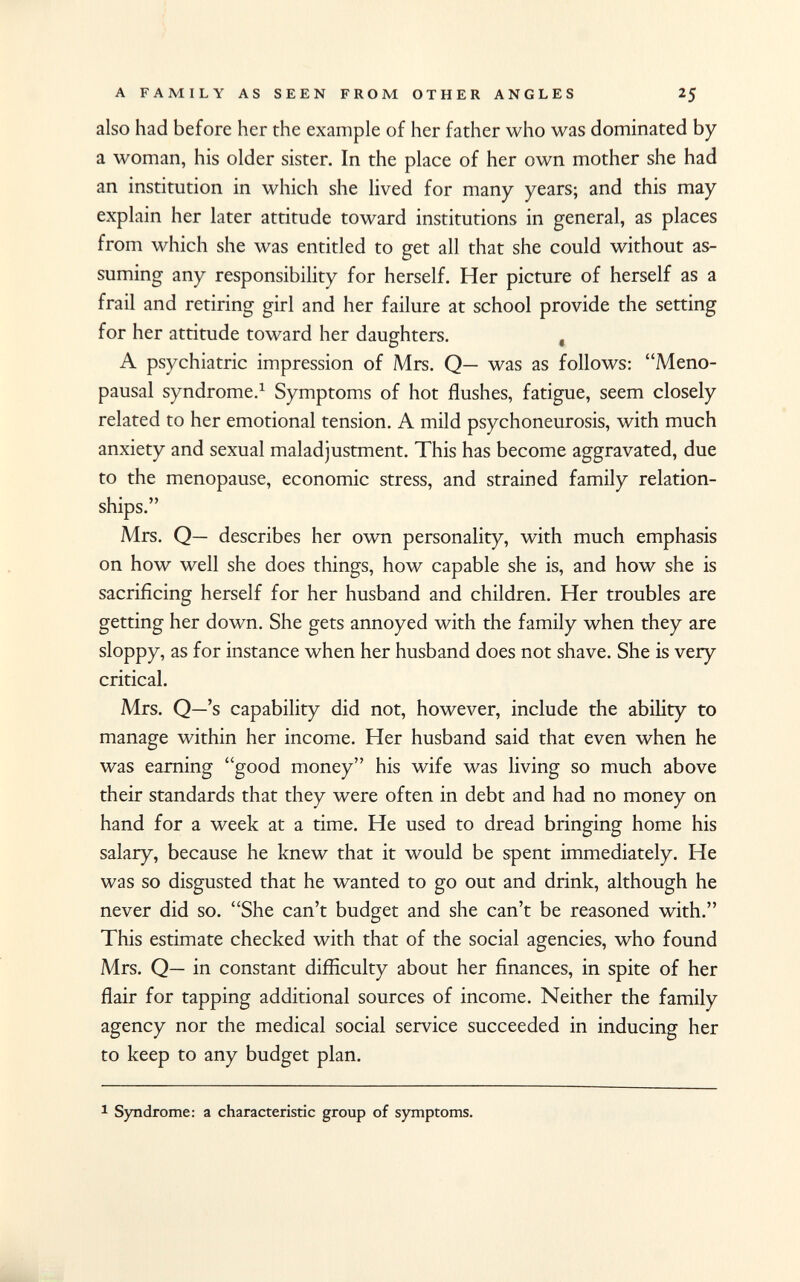 also had before her the example of her father who was dominated by a woman, his older sister. In the place of her own mother she had an institution in which she lived for many years; and this may explain her later attitude toward institutions in general, as places from which she was entitled to get all that she could without as suming any responsibility for herself. Her picture of herself as a frail and retiring girl and her failure at school provide the setting for her attitude toward her daughters. , A psychiatric impression of Mrs. Q— was as follows: Meno pausal syndrome. 1 Symptoms of hot flushes, fatigue, seem closely related to her emotional tension. A mild psychoneurosis, with much anxiety and sexual maladjustment. This has become aggravated, due to the menopause, economic stress, and strained family relation ships. Mrs. Q— describes her own personality, with much emphasis on how well she does things, how capable she is, and how she is sacrificing herself for her husband and children. Her troubles are getting her down. She gets annoyed with the family when they are sloppy, as for instance when her husband does not shave. She is very critical. Mrs. Q—'s capability did not, however, include the ability to manage within her income. Her husband said that even when he was earning good money his wife was living so much above their standards that they were often in debt and had no money on hand for a week at a time. He used to dread bringing home his salary, because he knew that it would be spent immediately. He was so disgusted that he wanted to go out and drink, although he never did so. She can't budget and she can't be reasoned with. This estimate checked with that of the social agencies, who found Mrs. Q— in constant difficulty about her finances, in spite of her flair for tapping additional sources of income. Neither the family agency nor the medical social service succeeded in inducing her to keep to any budget plan. 1 Syndrome: a characteristic group of symptoms.