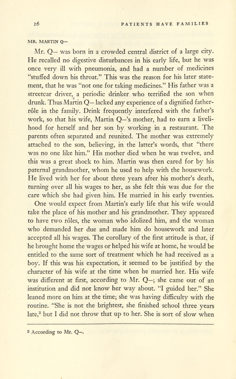 mr. martin q— Mr. Q— was born in a crowded central district of a large city. He recalled no digestive disturbances in his early life, but he was once very ill with pneumonia, and had a number of medicines stuffed down his throat. This was the reason for his later state ment, that he was not one for taking medicines. His father was a streetcar driver, a periodic drinker who terrified the son when drunk. Thus Martin Q— lacked any experience of a dignified father- role in the family. Drink frequently interfered with the father's work, so that his wife, Martin Q—'s mother, had to earn a liveli hood for herself and her son by working in a restaurant. The parents often separated and reunited. The mother was extremely attached to the son, believing, in the latter's words, that there was no one like him. His mother died when he was twelve, and this was a great shock to him. Martin was then cared for by his paternal grandmother, whom he used to help with the housework. He lived with her for about three years after his mother's death, turning over all his wages to her, as she felt this was due for the care which she had given him. He married in his early twenties. One would expect from Martin's early life that his wife would take the place of his mother and his grandmother. They appeared to have two rôles, the woman who idolized him, and the woman who demanded her due and made him do housework and later accepted all his wages. The corollary of the first attitude is that, if he brought home the wages or helped his wife at home, he would be entitled to the same sort of treatment which he had received as a boy. If this was his expectation, it seemed to be justified by the character of his wife at the time when he married her. His wife was different at first, according to Mr. Q—; she came out of an institution and did not know her way about. I guided her. She leaned more on him at the time; she was having difficulty with the routine. She is not the brightest, she finished school three years late, 2 but I did not throw that up to her. She is sort of slow when 2 According to Mr. Q—,