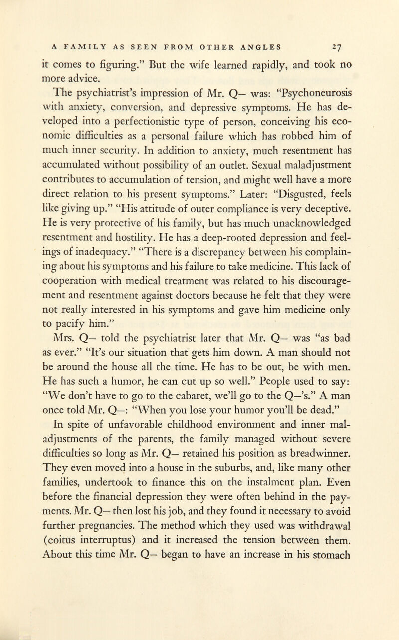 it comes to figuring. But the wife learned rapidly, and took no more advice. The psychiatrist's impression of Mr. Q— was: Psychoneurosis with anxiety, conversion, and depressive symptoms. He has de veloped into a perfectionistic type of person, conceiving his eco nomic difficulties as a personal failure which has robbed him of much inner security. In addition to anxiety, much resentment has accumulated without possibility of an outlet. Sexual maladjustment contributes to accumulation of tension, and might well have a more direct relation to his present symptoms. Later: Disgusted, feels like giving up. His attitude of outer compliance is very deceptive. He is very protective of his family, but has much unacknowledged resentment and hostility. He has a deep-rooted depression and feel ings of inadequacy. There is a discrepancy between his complain ing about his symptoms and his failure to take medicine. This lack of cooperation with medical treatment was related to his discourage ment and resentment against doctors because he felt that they were not really interested in his symptoms and gave him medicine only to pacify him. Mrs. Q— told the psychiatrist later that Mr. Q— was as bad as ever. It's our situation that gets him down. A man should not be around the house all the time. He has to be out, be with men. He has such a humor, he can cut up so well. People used to say: We don't have to go to the cabaret, we'll go to the Q—'s. A man once told Mr. Q—: When you lose your humor you'll be dead. In spite of unfavorable childhood environment and inner mal adjustments of the parents, the family managed without severe difficulties so long as Mr. Q— retained his position as breadwinner. They even moved into a house in the suburbs, and, like many other families, undertook to finance this on the instalment plan. Even before the financial depression they were often behind in the pay ments. Mr. Q— then lost his job, and they found it necessary to avoid further pregnancies. The method which they used was withdrawal (coitus interruptus) and it increased the tension between them. About this time Mr. Q— began to have an increase in his stomach