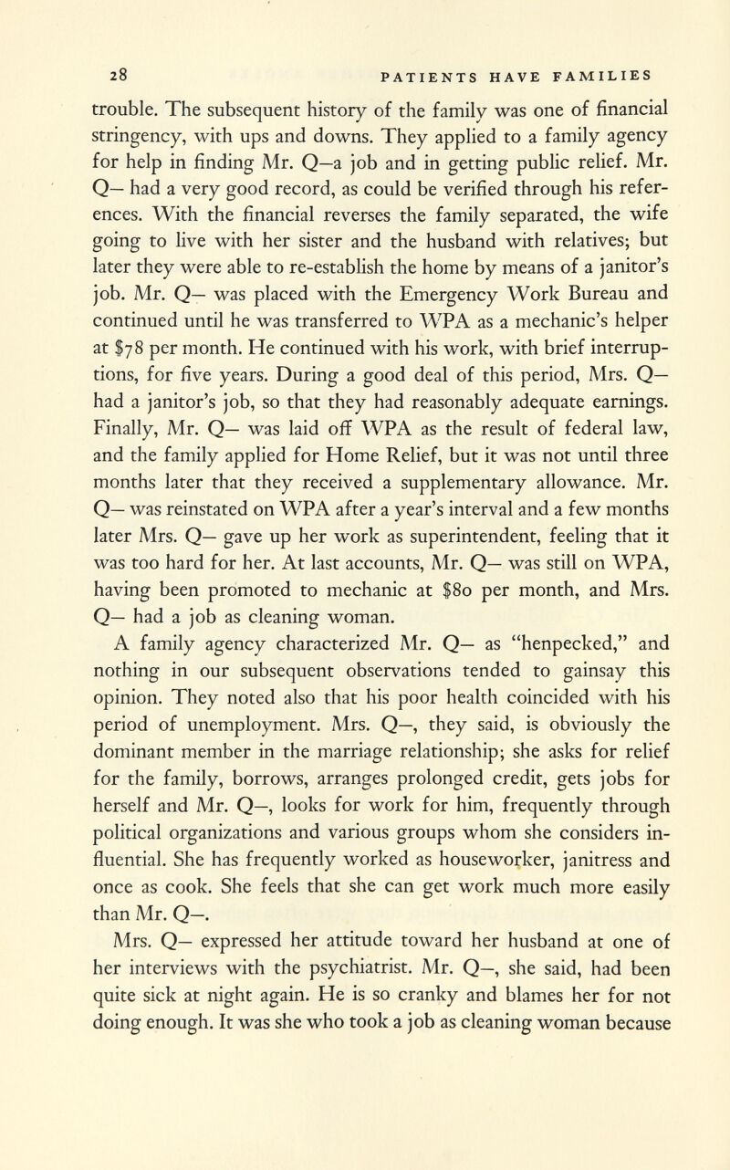 trouble. The subsequent history of the family was one of financial stringency, with ups and downs. They applied to a family agency for help in finding Mr. Q—a job and in getting public relief. Mr. Q— had a very good record, as could be verified through his refer ences. With the financial reverses the family separated, the wife going to live with her sister and the husband with relatives; but later they were able to re-establish the home by means of a janitor's job. Mr. Q— was placed with the Emergency Work Bureau and continued until he was transferred to WPA as a mechanic's helper at $78 per month. He continued with his work, with brief interrup tions, for five years. During a good deal of this period, Mrs. Q— had a janitor's job, so that they had reasonably adequate earnings. Finally, Mr. Q— was laid off WPA as the result of federal law, and the family applied for Home Relief, but it was not until three months later that they received a supplementary allowance. Mr. Q— was reinstated on WPA after a year's interval and a few months later Mrs. Q— gave up her work as superintendent, feeling that it was too hard for her. At last accounts, Mr. Q— was still on WPA, having been promoted to mechanic at $80 per month, and Mrs. Q— had a job as cleaning woman. A family agency characterized Mr. Q— as henpecked, and nothing in our subsequent observations tended to gainsay this opinion. They noted also that his poor health coincided with his period of unemployment. Mrs. Q—, they said, is obviously the dominant member in the marriage relationship; she asks for relief for the family, borrows, arranges prolonged credit, gets jobs for herself and Mr. Q—, looks for work for him, frequently through political organizations and various groups whom she considers in fluential. She has frequently worked as houseworker, janitress and once as cook. She feels that she can get work much more easily than Mr. Q—. Mrs. Q— expressed her attitude toward her husband at one of her interviews with the psychiatrist. Mr. Q—, she said, had been quite sick at night again. He is so cranky and blames her for not doing enough. It was she who took a job as cleaning woman because