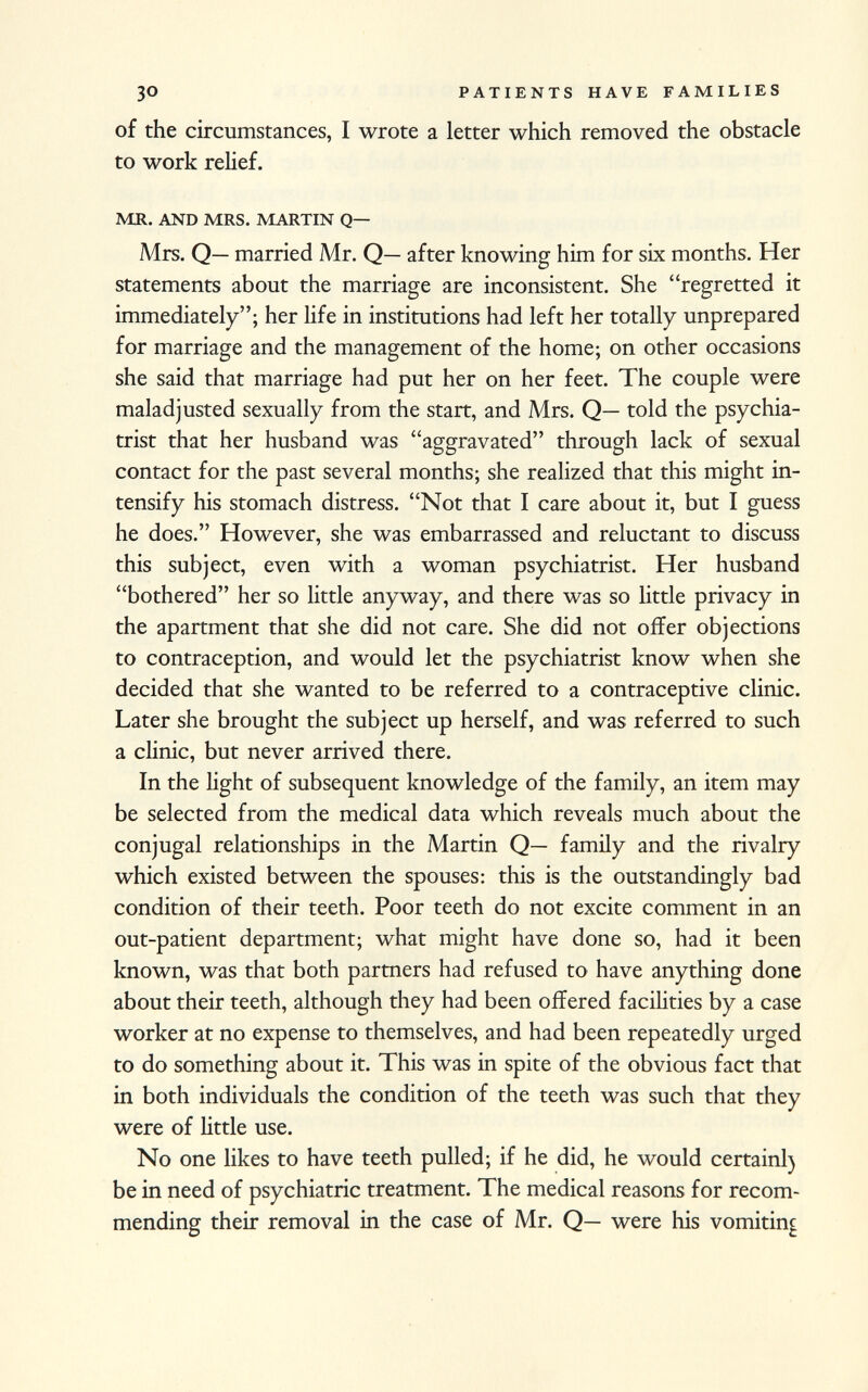 of the circumstances, I wrote a letter which removed the obstacle to work relief. mr. and mrs. martin q— Mrs. Q— married Mr. Q— after knowing him for six months. Her statements about the marriage are inconsistent. She regretted it immediately; her life in institutions had left her totally unprepared for marriage and the management of the home; on other occasions she said that marriage had put her on her feet. The couple were maladjusted sexually from the start, and Mrs. Q— told the psychia trist that her husband was aggravated through lack of sexual contact for the past several months; she realized that this might in tensify his stomach distress. Not that I care about it, but I guess he does. However, she was embarrassed and reluctant to discuss this subject, even with a woman psychiatrist. Her husband bothered her so little anyway, and there was so little privacy in the apartment that she did not care. She did not offer objections to contraception, and would let the psychiatrist know when she decided that she wanted to be referred to a contraceptive clinic. Later she brought the subject up herself, and was referred to such a clinic, but never arrived there. In the light of subsequent knowledge of the family, an item may be selected from the medical data which reveals much about the conjugal relationships in the Martin Q— family and the rivalry which existed between the spouses: this is the outstandingly bad condition of their teeth. Poor teeth do not excite comment in an out-patient department; what might have done so, had it been known, was that both partners had refused to have anything done about their teeth, although they had been offered facilities by a case worker at no expense to themselves, and had been repeatedly urged to do something about it. This was in spite of the obvious fact that in both individuals the condition of the teeth was such that they were of little use. No one likes to have teeth pulled; if he did, he would certainl) be in need of psychiatric treatment. The medical reasons for recom mending their removal in the case of Mr. Q— were his vomiting