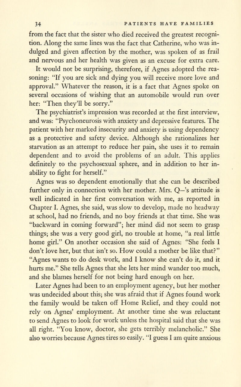 from the fact that the sister who died received the greatest recogni tion. Along the same lines was the fact that Catherine, who was in dulged and given affection by the mother, was spoken of as frail and nervous and her health was given as an excuse for extra care. It would not be surprising, therefore, if Agnes adopted the rea soning: If you are sick and dying you will receive more love and approval. Whatever the reason, it is a fact that Agnes spoke on several occasions of wishing that an automobile would run over her: Then they'll be sorry. The psychiatrist's impression was recorded at the first interview, and was: Psychoneurosis with anxiety and depressive features. The patient with her marked insecurity and anxiety is using dependency as a protective and safety device. Although she rationalizes her starvation as an attempt to reduce her pain, she uses it to remain dependent and to avoid the problems of an adult. This applies definitely to the psychosexual sphere, and in addition to her in ability to fight for herself. Agnes was so dependent emotionally that she can be described further only in connection with her mother. Mrs. Q—'s attitude is well indicated in her first conversation with me, as reported in Chapter I. Agnes, she said, was slow to develop, made no headway at school, had no friends, and no boy friends at that time. She was backward in coming forward; her mind did not seem to grasp things; she was a very good girl, no trouble at home, a real little home girl. On another occasion she said of Agnes: She feels I don't love her, but that isn't so. How could a mother be like that? Agnes wants to do desk work, and I know she can't do it, and it hurts me. She tells Agnes that she lets her mind wander too much, and she blames herself for not being hard enough on her. Later Agnes had been to an employment agency, but her mother was undecided about this; she was afraid that if Agnes found work the family would be taken off Home Relief, and they could not rely on Agnes' employment. At another time she was reluctant to send Agnes to look for work unless the hospital said that she was all right. You know, doctor, she gets terribly melancholic. She also worries because Agnes tires so easily. I guess I am quite anxious