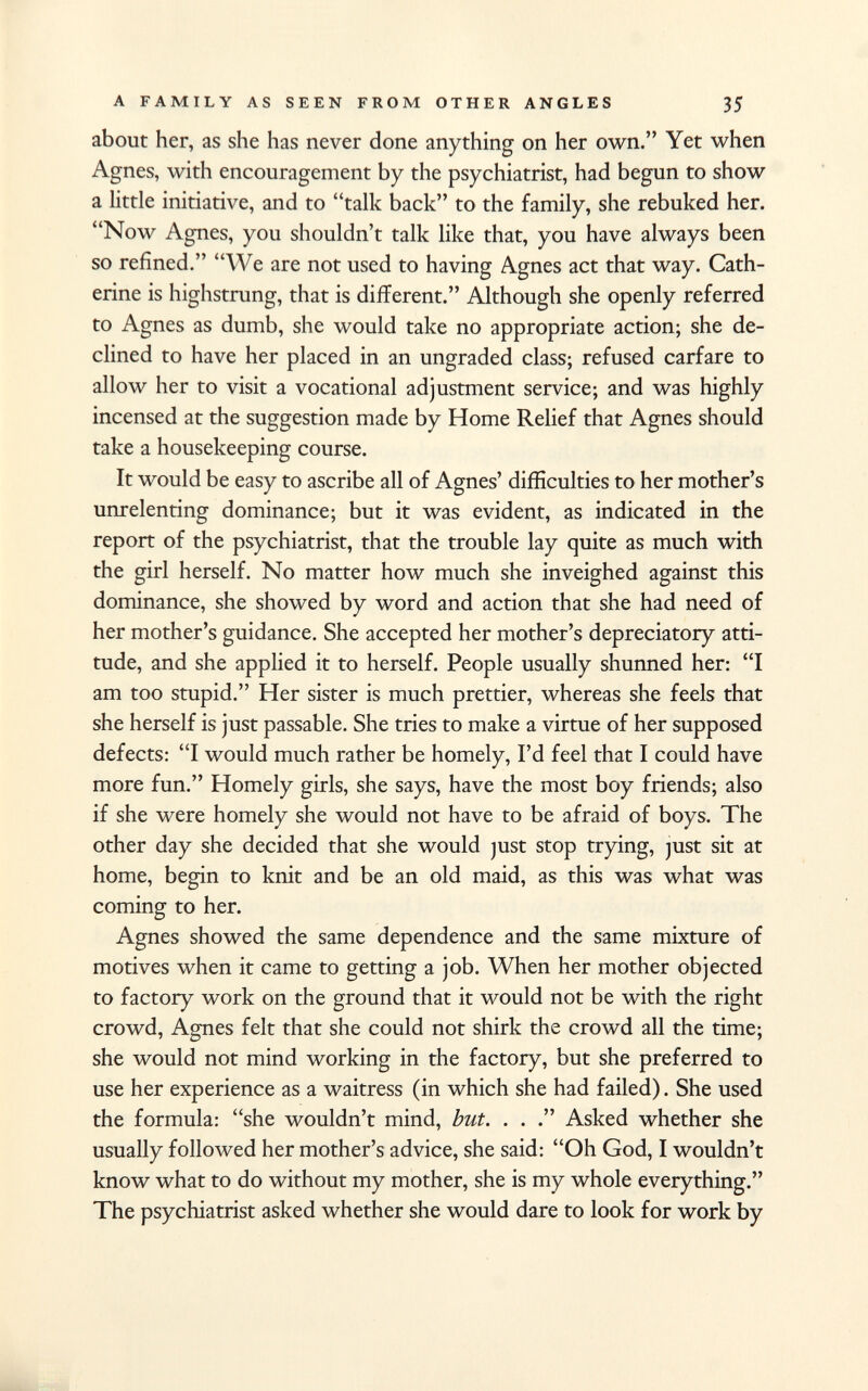 about her, as she has never done anything on her own. Yet when Agnes, with encouragement by the psychiatrist, had begun to show a little initiative, and to talk back to the family, she rebuked her. Now Agnes, you shouldn't talk like that, you have always been so refined. We are not used to having Agnes act that way. Cath erine is highstrung, that is different. Although she openly referred to Agnes as dumb, she would take no appropriate action; she de clined to have her placed in an ungraded class; refused carfare to allow her to visit a vocational adjustment service; and was highly incensed at the suggestion made by Home Relief that Agnes should take a housekeeping course. It would be easy to ascribe all of Agnes' difficulties to her mother's unrelenting dominance; but it was evident, as indicated in the report of the psychiatrist, that the trouble lay quite as much with the girl herself. No matter how much she inveighed against this dominance, she showed by word and action that she had need of her mother's guidance. She accepted her mother's depreciatory atti tude, and she applied it to herself. People usually shunned her: I am too stupid. Her sister is much prettier, whereas she feels that she herself is just passable. She tries to make a virtue of her supposed defects: I would much rather be homely, I'd feel that I could have more fun. Homely girls, she says, have the most boy friends; also if she were homely she would not have to be afraid of boys. The other day she decided that she would just stop trying, just sit at home, begin to knit and be an old maid, as this was what was coming to her. Agnes showed the same dependence and the same mixture of motives when it came to getting a job. When her mother objected to factory work on the ground that it would not be with the right crowd, Agnes felt that she could not shirk the crowd all the time; she would not mind working in the factory, but she preferred to use her experience as a waitress (in which she had failed). She used the formula: she wouldn't mind, but. . . Asked whether she usually followed her mother's advice, she said: Oh God, I wouldn't know what to do without my mother, she is my whole everything. The psychiatrist asked whether she would dare to look for work by