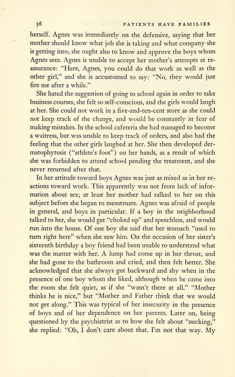 herself. Agnes was immediately on the defensive, saying that her mother should know what job she is taking and what company she is getting into; she ought also to know and approve the boys whom Agnes sees. Agnes is unable to accept her mother's attempts at re assurance: Here, Agnes, you could do that work as well as the other girl, and she is accustomed to say: No, they would just fire me after a while. She hated the suggestion of going to school again in order to take business courses; she felt so self-conscious, and the girls would laugh at her. She could not work in a five-and-ten-cent store as she could not keep track of the change, and would be constantly in fear of making mistakes. In the school cafeteria she had managed to become a waitress, but was unable to keep track of orders, and also had the feeling that the other girls laughed at her. She then developed der- matophytosis (athlete's foot) on her hands, as a result of which she was forbidden to attend school pending the treatment, and she never returned after that. In her attitude toward boys Agnes was just as mixed as in her re actions toward work. This apparently was not from lack of infor mation about sex; at least her mother had talked to her on this subject before she began to menstruate. Agnes was afraid of people in general, and boys in particular. If a boy in the neighborhood talked to her, she would get choked up and speechless, and would run into the house. Of one boy she said that her stomach used to turn right here when she saw him. On the occasion of her sister's sixteenth birthday a boy friend had been unable to understand what was the matter with her. A lump had come up in her throat, and she had gone to the bathroom and cried, and then felt better. She acknowledged that she always got backward and shy when in the presence of one boy whom she liked, although when he came into the room she felt quiet, as if she wasn't there at all. Mother thinks he is nice, but Mother and Father think that we would not get along. This was typical of her insecurity in the presence of boys and of her dependence on her parents. Later on, being questioned by the psychiatrist as to how she felt about necking, she replied: Oh, I don't care about that. I'm not that way. My