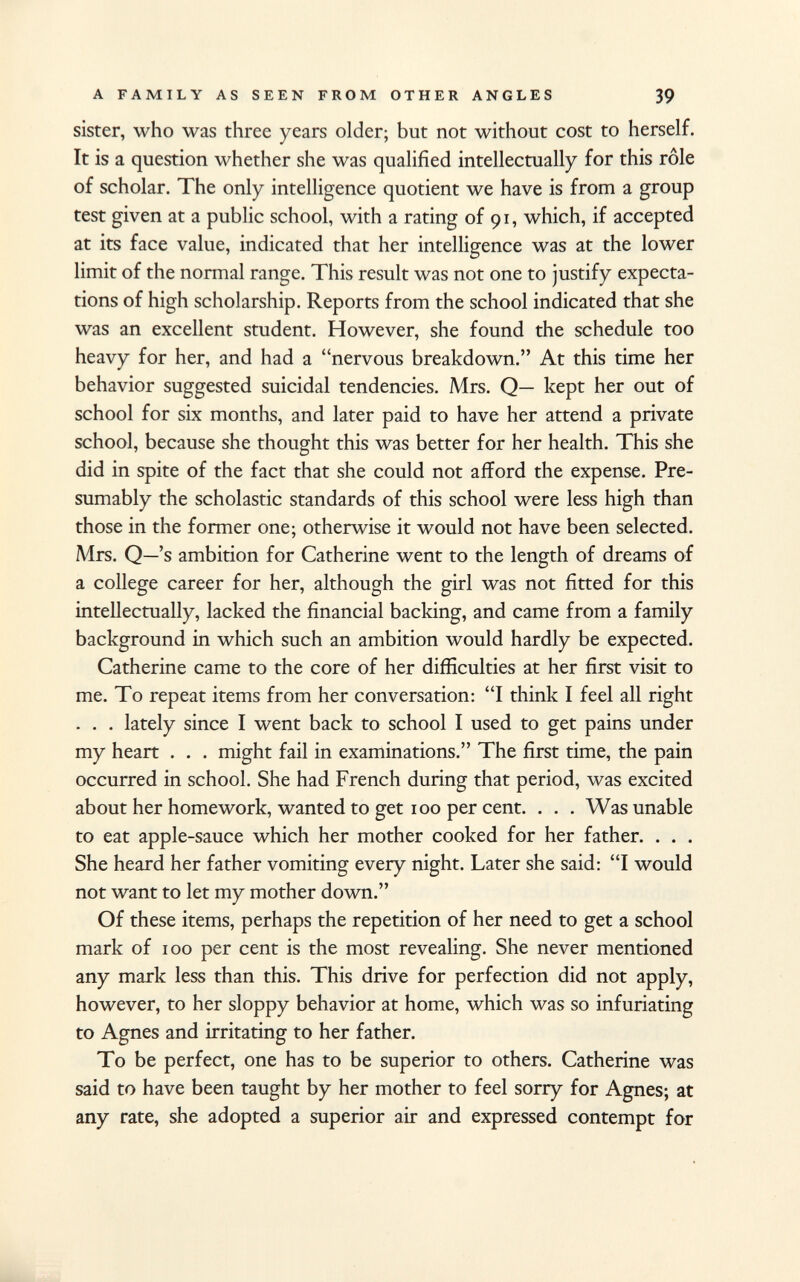 sister, who was three years older; but not without cost to herself. It is a question whether she was qualified intellectually for this rôle of scholar. The only intelligence quotient we have is from a group test given at a public school, with a rating of 91, which, if accepted at its face value, indicated that her intelligence was at the lower limit of the normal range. This result was not one to justify expecta tions of high scholarship. Reports from the school indicated that she was an excellent student. However, she found the schedule too heavy for her, and had a nervous breakdown. At this time her behavior suggested suicidal tendencies. Mrs. Q— kept her out of school for six months, and later paid to have her attend a private school, because she thought this was better for her health. This she did in spite of the fact that she could not afford the expense. Pre sumably the scholastic standards of this school were less high than those in the former one; otherwise it would not have been selected. Mrs. Q—'s ambition for Catherine went to the length of dreams of a college career for her, although the girl was not fitted for this intellectually, lacked the financial backing, and came from a family background in which such an ambition would hardly be expected. Catherine came to the core of her difficulties at her first visit to me. To repeat items from her conversation: I think I feel all right . . . lately since I went back to school I used to get pains under my heart . . . might fail in examinations. The first time, the pain occurred in school. She had French during that period, was excited about her homework, wanted to get 100 per cent. . . . Was unable to eat apple-sauce which her mother cooked for her father. . . . She heard her father vomiting every night. Later she said: I would not want to let my mother down. Of these items, perhaps the repetition of her need to get a school mark of 100 per cent is the most revealing. She never mentioned any mark less than this. This drive for perfection did not apply, however, to her sloppy behavior at home, which was so infuriating to Agnes and irritating to her father. To be perfect, one has to be superior to others. Catherine was said to have been taught by her mother to feel sorry for Agnes; at any rate, she adopted a superior air and expressed contempt for