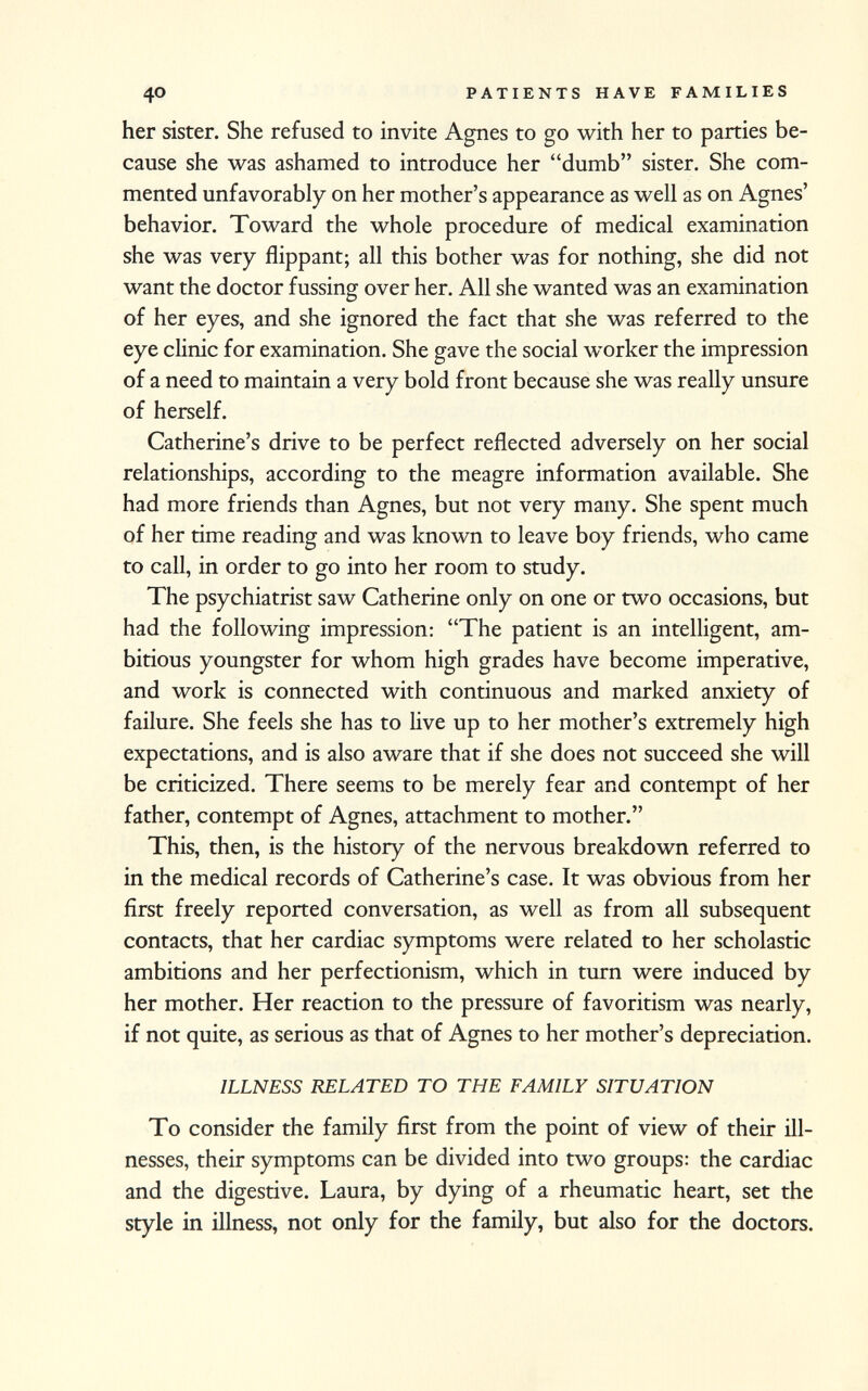 her sister. She refused to invite Agnes to go with her to parties be cause she was ashamed to introduce her dumb sister. She com mented unfavorably on her mother's appearance as well as on Agnes' behavior. Toward the whole procedure of medical examination she was very flippant; all this bother was for nothing, she did not want the doctor fussing over her. All she wanted was an examination of her eyes, and she ignored the fact that she was referred to the eye clinic for examination. She gave the social worker the impression of a need to maintain a very bold front because she was really unsure of herself. Catherine's drive to be perfect reflected adversely on her social relationships, according to the meagre information available. She had more friends than Agnes, but not very many. She spent much of her time reading and was known to leave boy friends, who came to call, in order to go into her room to study. The psychiatrist saw Catherine only on one or two occasions, but had the following impression: The patient is an intelligent, am bitious youngster for whom high grades have become imperative, and work is connected with continuous and marked anxiety of failure. She feels she has to live up to her mother's extremely high expectations, and is also aware that if she does not succeed she will be criticized. There seems to be merely fear and contempt of her father, contempt of Agnes, attachment to mother. This, then, is the history of the nervous breakdown referred to in the medical records of Catherine's case. It was obvious from her first freely reported conversation, as well as from all subsequent contacts, that her cardiac symptoms were related to her scholastic ambitions and her perfectionism, which in turn were induced by her mother. Her reaction to the pressure of favoritism was nearly, if not quite, as serious as that of Agnes to her mother's depreciation. ILLNESS RELATED TO THE FAMILY SITUATION To consider the family first from the point of view of their ill nesses, their symptoms can be divided into two groups: the cardiac and the digestive. Laura, by dying of a rheumatic heart, set the style in illness, not only for the family, but also for the doctors.