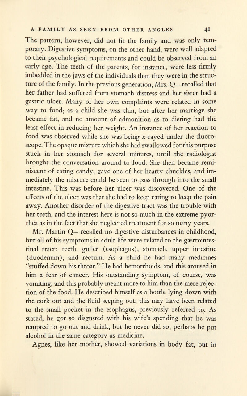 The pattern, however, did not fit the family and was only tem porary. Digestive symptoms, on the other hand, were well adapted to their psychological requirements and could be observed from an early age. The teeth of the parents, for instance, were less firmly imbedded in the jaws of the individuals than they were in the struc ture of the family. In the previous generation, Mrs. Q— recalled that her father had suffered from stomach distress and her sister had a gastric ulcer. Many of her own complaints were related in some way to food; as a child she was thin, but after her marriage she became fat, and no amount of admonition as to dieting had the least effect in reducing her weight. An instance of her reaction to food was observed while she was being x-rayed under the fluoro- scope. The opaque mixture which she had swallowed for this purpose stuck in her stomach for several minutes, until the radiologist brought the conversation around to food. She then became remi niscent of eating candy, gave one of her hearty chuckles, and im mediately the mixture could be seen to pass through into the small intestine. This was before her ulcer was discovered. One of the effects of the ulcer was that she had to keep eating to keep the pain away. Another disorder of the digestive tract was the trouble with her teeth, and the interest here is not so much in the extreme pyor rhea as in the fact that she neglected treatment for so many years. Mr. Martin Q— recalled no digestive disturbances in childhood, but all of his symptoms in adult life were related to the gastrointes tinal tract: teeth, gullet (esophagus), stomach, upper intestine (duodenum), and rectum. As a child he had many medicines stuffed down his throat. He had hemorrhoids, and this aroused in him a fear of cancer. His outstanding symptom, of course, was vomiting, and this probably meant more to him than the mere rejec tion of the food. He described himself as a bottle lying down with the cork out and the fluid seeping out; this may have been related to the small pocket in the esophagus, previously referred to. As stated, he got so disgusted with his wife's spending that he was tempted to go out and drink, but he never did so; perhaps he put alcohol in the same category as medicine. Agnes, like her mother, showed variations in body fat, but in
