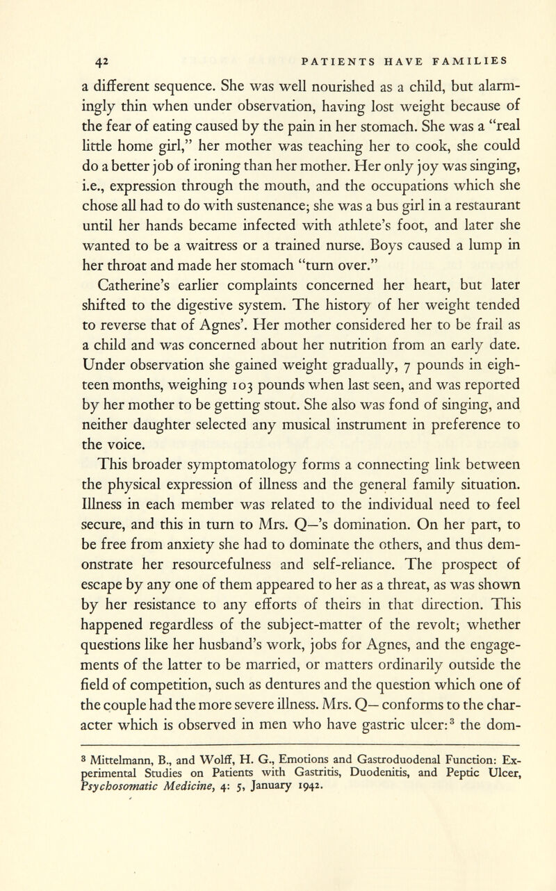 a different sequence. She was well nourished as a child, but alarm ingly thin when under observation, having lost weight because of the fear of eating caused by the pain in her stomach. She was a real little home girl, her mother was teaching her to cook, she could do a better job of ironing than her mother. Her only joy was singing, i.e., expression through the mouth, and the occupations which she chose all had to do with sustenance; she was a bus girl in a restaurant until her hands became infected with athlete's foot, and later she wanted to be a waitress or a trained nurse. Boys caused a lump in her throat and made her stomach turn over. Catherine's earlier complaints concerned her heart, but later shifted to the digestive system. The history of her weight tended to reverse that of Agnes'. Her mother considered her to be frail as a child and was concerned about her nutrition from an early date. Under observation she gained weight gradually, 7 pounds in eigh teen months, weighing 103 pounds when last seen, and was reported by her mother to be getting stout. She also was fond of singing, and neither daughter selected any musical instrument in preference to the voice. This broader symptomatology forms a connecting link between the physical expression of illness and the general family situation. Illness in each member was related to the individual need to feel secure, and this in turn to Mrs. Q—'s domination. On her part, to be free from anxiety she had to dominate the others, and thus dem onstrate her resourcefulness and self-reliance. The prospect of escape by any one of them appeared to her as a threat, as was shown by her resistance to any efforts of theirs in that direction. This happened regardless of the subject-matter of the revolt; whether questions like her husband's work, jobs for Agnes, and the engage ments of the latter to be married, or matters ordinarily outside the field of competition, such as dentures and the question which one of the couple had the more severe illness. Mrs. Q— conforms to the char acter which is observed in men who have gastric ulcer: 3 the dom 3 Mittelmann, B., and Wolff, H. G., Emotions and Gastroduodenal Function: Ex perimental Studies on Patients with Gastritis, Duodenitis, and Peptic Ulcer, Psychosomatic Medicine, 4: 5, January 1942.