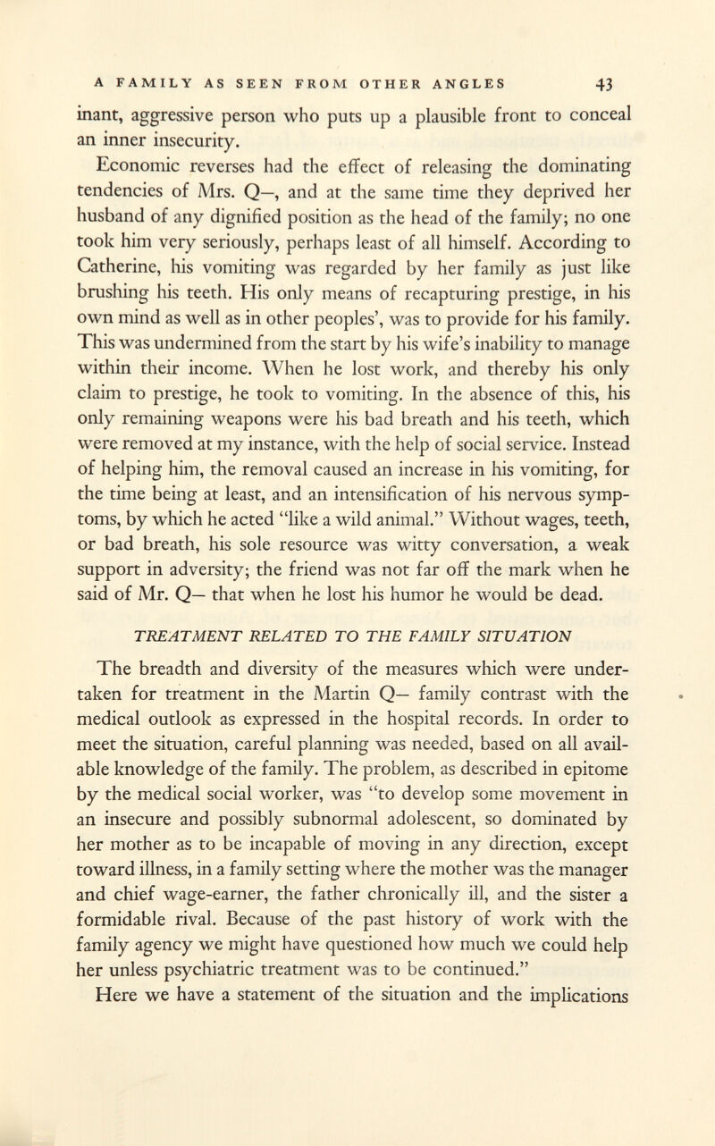 inant, aggressive person who puts up a plausible front to conceal an inner insecurity. Economic reverses had the effect of releasing the dominating tendencies of Mrs. Q—, and at the same time they deprived her husband of any dignified position as the head of the family; no one took him very seriously, perhaps least of all himself. According to Catherine, his vomiting was regarded by her family as just like brushing his teeth. His only means of recapturing prestige, in his own mind as well as in other peoples', was to provide for his family. This was undermined from the start by his wife's inability to manage within their income. When he lost work, and thereby his only claim to prestige, he took to vomiting. In the absence of this, his only remaining weapons were his bad breath and his teeth, which were removed at my instance, with the help of social service. Instead of helping him, the removal caused an increase in his vomiting, for the time being at least, and an intensification of his nervous symp toms, by which he acted like a wild animal. Without wages, teeth, or bad breath, his sole resource was witty conversation, a weak support in adversity; the friend was not far off the mark when he said of Mr. Q— that when he lost his humor he would be dead. TREATMENT RELATED TO THE FAMILY SITUATION The breadth and diversity of the measures which were under taken for treatment in the Martin Q— family contrast with the medical outlook as expressed in the hospital records. In order to meet the situation, careful planning was needed, based on all avail able knowledge of the family. The problem, as described in epitome by the medical social worker, was to develop some movement in an insecure and possibly subnormal adolescent, so dominated by her mother as to be incapable of moving in any direction, except toward illness, in a family setting where the mother was the manager and chief wage-earner, the father chronically ill, and the sister a formidable rival. Because of the past history of work with the family agency we might have questioned how much we could help her unless psychiatric treatment was to be continued. Here we have a statement of the situation and the implications