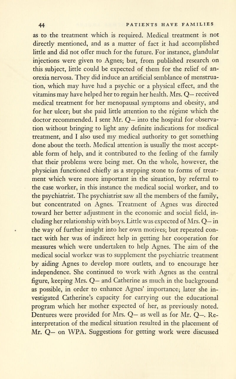 as to the treatment which is required. Medical treatment is not directly mentioned, and as a matter of fact it had accomplished little and did not offer much for the future. For instance, glandular injections were given to Agnes; but, from published research on this subject, little could be expected of them for the relief of an orexia nervosa. They did induce an artificial semblance of menstrua tion, which may have had a psychic or a physical effect, and the vitamins may have helped her to regain her health. Mrs. Q— received medical treatment for her menopausal symptoms and obesity, and for her ulcer; but she paid little attention to the régime which the doctor recommended. I sent Mr. Q— into the hospital for observa tion without bringing to light any definite indications for medical treatment, and I also used my medical authority to get something done about the teeth. Medical attention is usually the most accept able form of help, and it contributed to the feeling of the family that their problems were being met. On the whole, however, the physician functioned chiefly as a stepping stone to forms of treat ment which were more important in the situation, by referral to the case worker, in this instance the medical social worker, and to the psychiatrist. The psychiatrist saw all the members of the family, but concentrated on Agnes. Treatment of Agnes was directed toward her better adjustment in the economic and social field, in cluding her relationship with boys. Little was expected of Mrs. Q— in the way of further insight into her own motives; but repeated con tact with her was of indirect help in getting her cooperation for measures which were undertaken to help Agnes. The aim of the medical social worker was to supplement the psychiatric treatment by aiding Agnes to develop more outlets, and to encourage her independence. She continued to work with Agnes as the central figure, keeping Mrs. Q— and Catherine as much in the background as possible, in order to enhance Agnes' importance; later she in vestigated Catherine's capacity for carrying out the educational program which her mother expected of her, as previously noted. Dentures were provided for Mrs. Q— as well as for Mr. Q—. Re- interpretation of the medical situation resulted in the placement of Mr. Q— on WPA. Suggestions for getting work were discussed