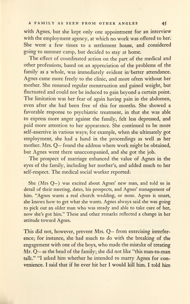 with Agnes, but she kept only one appointment for an interview with the employment agency, at which no work was offered to her. She went a few times to a settlement house, and considered going to summer camp, but decided to stay at home. The effect of coordinated action on the part of the medical and other professions, based on an appreciation of the problems of the family as a whole, was immediately evident in better attendance. Agnes came more freely to the clinic, and more often without her mother. She resumed regular menstruation and gained weight, but fluctuated and could not be induced to gain beyond a certain point. The limitation was her fear of again having pain in the abdomen, even after she had been free of this for months. She showed a favorable response to psychiatric treatment, in that she was able to express more anger against the family, felt less depressed, and paid more attention to her appearance. She continued to be more self-assertive in various ways; for example, when she ultimately got employment, she had a hand in the proceedings as well as her mother. Mrs. Q— found the address where work might be obtained, but Agnes went there unaccompanied, and she got the job. The prospect of marriage enhanced the value of Agnes in the eyes of the family, including her mother's, and added much to her self-respect. The medical social worker reported: She (Mrs Q—) was excited about Agnes' new man, and told us in detail of their meeting, dates, his prospects, and Agnes' management of him. Agnes wants a real church wedding, or none. Agnes is smart, she knows how to get what she wants. Agnes always said she was going to pick out an older man who was steady and able to take care of her, now she's got him. These and other remarks reflected a change in her attitude toward Agnes. This did not, however, prevent Mrs. Q— from exercising interfer ence; for instance, she had much to do with the breaking of the engagement with one of the boys, who made the mistake of treating Mr. Q— as the head of the family; she did not like this man-to-man talk. I asked him whether he intended to marry Agnes for con venience. I said that if he ever hit her I would kill him. I told him