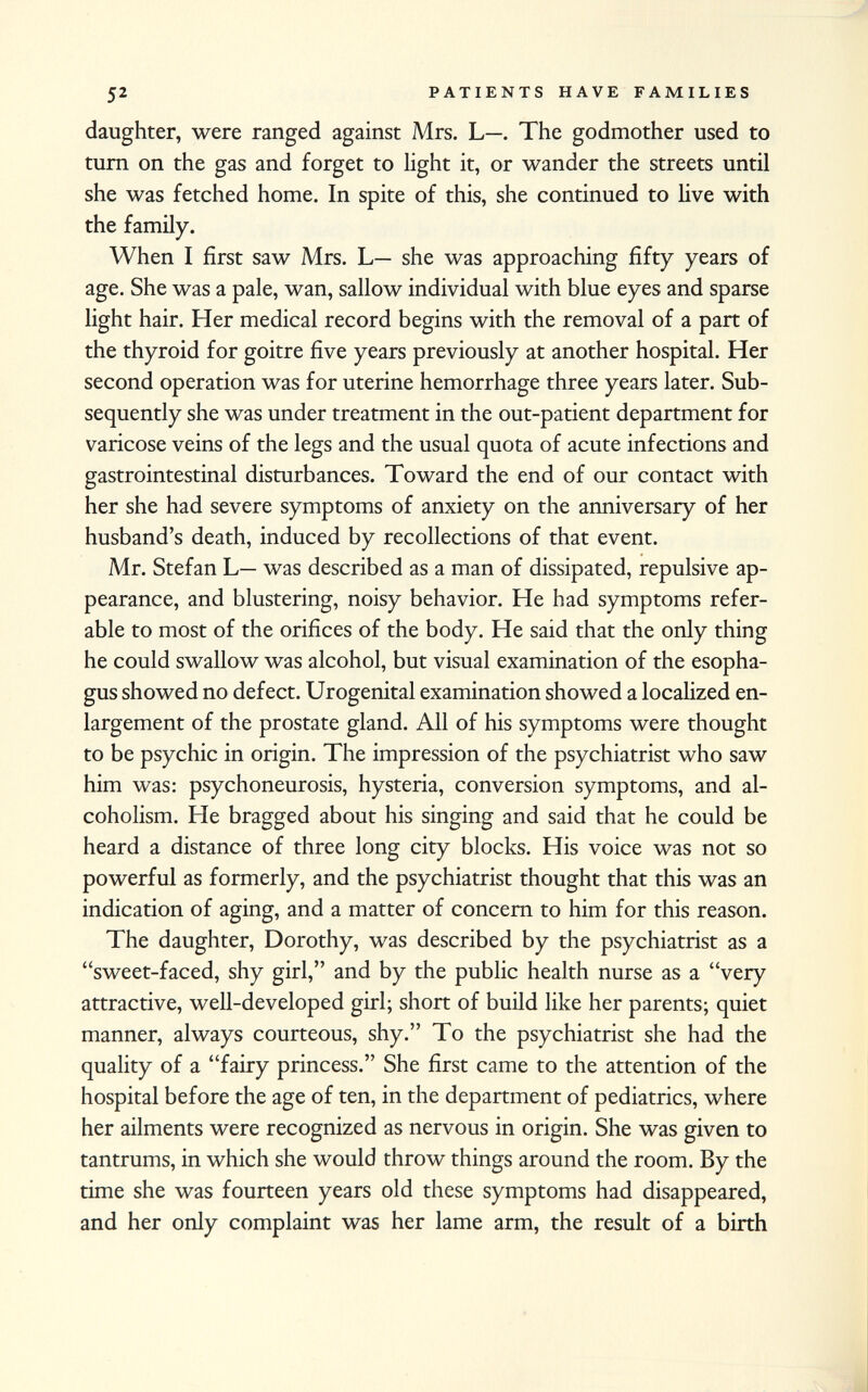 daughter, were ranged against Mrs. L—. The godmother used to turn on the gas and forget to light it, or wander the streets until she was fetched home. In spite of this, she continued to live with the family. When I first saw Mrs. L— she was approaching fifty years of age. She was a pale, wan, sallow individual with blue eyes and sparse light hair. Her medical record begins with the removal of a part of the thyroid for goitre five years previously at another hospital. Her second operation was for uterine hemorrhage three years later. Sub sequently she was under treatment in the out-patient department for varicose veins of the legs and the usual quota of acute infections and gastrointestinal disturbances. Toward the end of our contact with her she had severe symptoms of anxiety on the anniversary of her husband's death, induced by recollections of that event. Mr. Stefan L— was described as a man of dissipated, repulsive ap pearance, and blustering, noisy behavior. He had symptoms refer able to most of the orifices of the body. He said that the only thing he could swallow was alcohol, but visual examination of the esopha gus showed no defect. Urogenital examination showed a localized en largement of the prostate gland. All of his symptoms were thought to be psychic in origin. The impression of the psychiatrist who saw him was: psychoneurosis, hysteria, conversion symptoms, and al coholism. He bragged about his singing and said that he could be heard a distance of three long city blocks. His voice was not so powerful as formerly, and the psychiatrist thought that this was an indication of aging, and a matter of concern to him for this reason. The daughter, Dorothy, was described by the psychiatrist as a sweet-faced, shy girl, and by the public health nurse as a very attractive, well-developed girl; short of build like her parents; quiet manner, always courteous, shy. To the psychiatrist she had the quality of a fairy princess. She first came to the attention of the hospital before the age of ten, in the department of pediatrics, where her ailments were recognized as nervous in origin. She was given to tantrums, in which she would throw things around the room. By the time she was fourteen years old these symptoms had disappeared, and her only complaint was her lame arm, the result of a birth