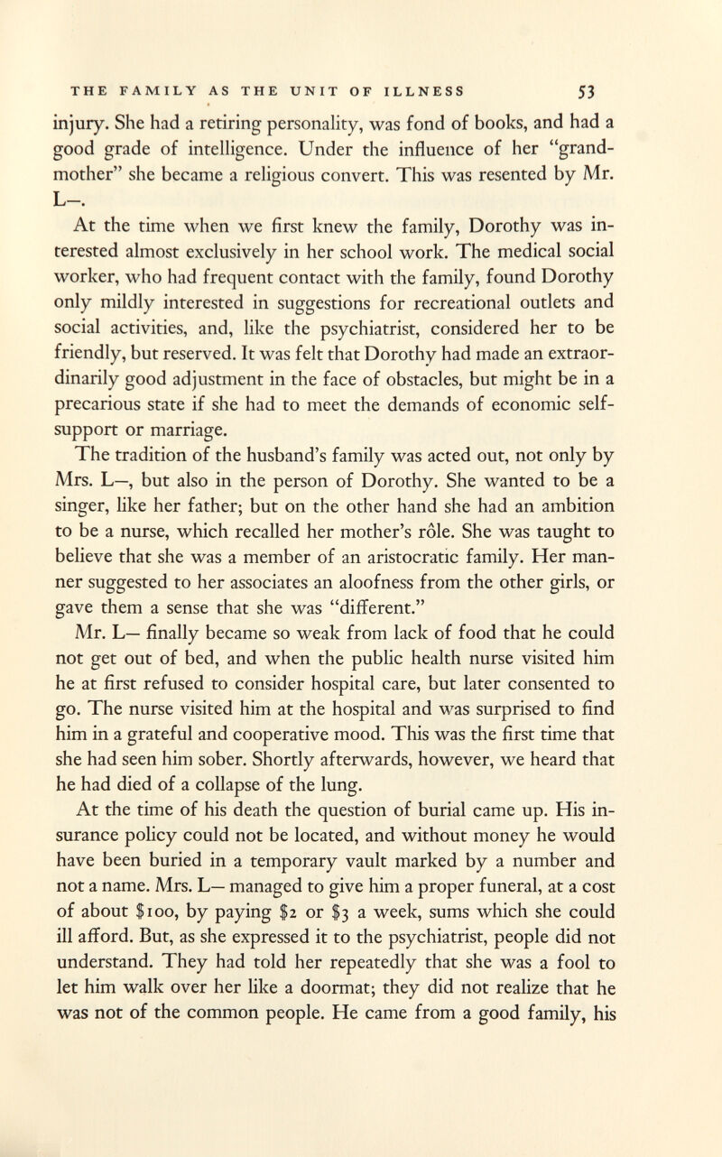 injury. She had a retiring personality, was fond of books, and had a good grade of intelligence. Under the influence of her grand mother she became a religious convert. This was resented by Mr. L—. At the time when we first knew the family, Dorothy was in terested almost exclusively in her school work. The medical social worker, who had frequent contact with the family, found Dorothy only mildly interested in suggestions for recreational outlets and social activities, and, like the psychiatrist, considered her to be friendly, but reserved. It was felt that Dorothy had made an extraor dinarily good adjustment in the face of obstacles, but might be in a precarious state if she had to meet the demands of economic self- support or marriage. The tradition of the husband's family was acted out, not only by Mrs. L—, but also in the person of Dorothy. She wanted to be a singer, like her father; but on the other hand she had an ambition to be a nurse, which recalled her mother's rôle. She was taught to believe that she was a member of an aristocratic family. Her man ner suggested to her associates an aloofness from the other girls, or gave them a sense that she was different. Mr. L— finally became so weak from lack of food that he could not get out of bed, and when the public health nurse visited him he at first refused to consider hospital care, but later consented to go. The nurse visited him at the hospital and was surprised to find him in a grateful and cooperative mood. This was the first time that she had seen him sober. Shortly afterwards, however, we heard that he had died of a collapse of the lung. At the time of his death the question of burial came up. His in surance policy could not be located, and without money he would have been buried in a temporary vault marked by a number and not a name. Mrs. L— managed to give him a proper funeral, at a cost of about $100, by paying $2 or $3 a week, sums which she could ill afford. But, as she expressed it to the psychiatrist, people did not understand. They had told her repeatedly that she was a fool to let him walk over her like a doormat; they did not realize that he was not of the common people. He came from a good family, his