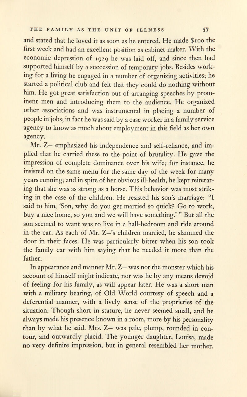 and stated that he loved it as soon as he entered. He made $100 the first week and had an excellent position as cabinet maker. With the economic depression of 1929 he was laid off, and since then had supported himself by a succession of temporary jobs. Besides work ing for a living he engaged in a number of organizing activities; he started a political club and felt that they could do nothing without him. He got great satisfaction out of arranging speeches by prom inent men and introducing them to the audience. He organized other associations and was instrumental in placing a number of people in jobs; in fact he was said by a case worker in a family service agency to know as much about employment in this field as her own agency. Mr. Z— emphasized his independence and self-reliance, and im plied that he carried these to the point of brutality. He gave the impression of complete dominance over his wife; for instance, he insisted on the same menu for the same day of the week for many years running; and in spite of her obvious ill-health, he kept reiterat ing that she was as strong as a horse. This behavior was most strik ing in the case of the children. He resisted his son's marriage: I said to him, 'Son, why do you get married so quick? Go to work, buy a nice home, so you and we will have something.'  But all the son seemed to want was to live in a hall-bedroom and ride around in the car. As each of Mr. Z—'s children married, he slammed the door in their faces. He was particularly bitter when his son took the family car with him saying that he needed it more than the father. In appearance and manner Mr. Z— was not the monster which his account of himself might indicate, nor was he by any means devoid of feeling for his family, as will appear later. He was a short man with a military bearing, of Old World courtesy of speech and a deferential manner, with a lively sense of the proprieties of the situation. Though short in stature, he never seemed small, and he always made his presence known in a room, more by his personality than by what he said. Mrs. Z— was pale, plump, rounded in con tour, and outwardly placid. The younger daughter, Louisa, made no very definite impression, but in general resembled her mother.