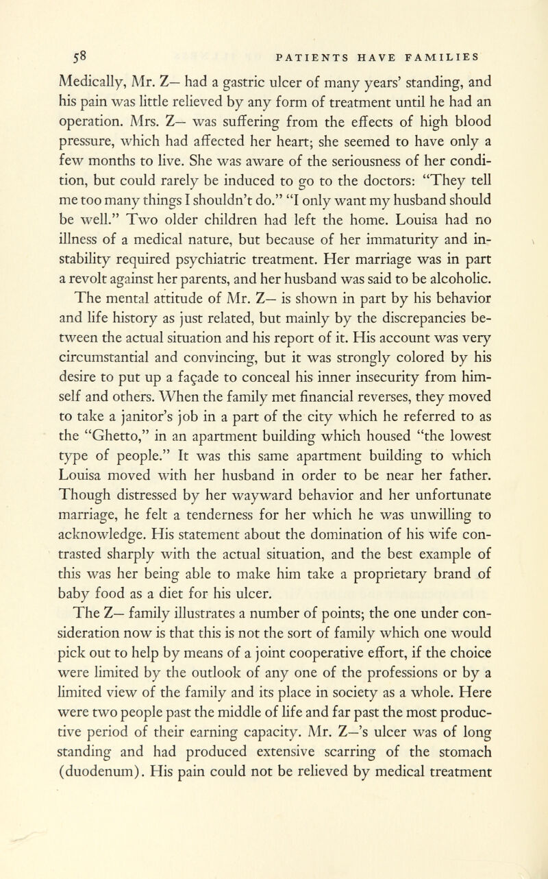 Medically, Mr. Z— had a gastric ulcer of many years' standing, and his pain was little relieved by any form of treatment until he had an operation. Mrs. Z— was suffering from the effects of high blood pressure, which had affected her heart; she seemed to have only a few months to live. She was aware of the seriousness of her condi tion, but could rarely be induced to go to the doctors: They tell me too many things I shouldn't do. I only want my husband should be well. Two older children had left the home. Louisa had no illness of a medical nature, but because of her immaturity and in stability required psychiatric treatment. Her marriage was in part a revolt against her parents, and her husband was said to be alcoholic. The mental attitude of Mr. Z— is shown in part by his behavior and life history as just related, but mainly by the discrepancies be tween the actual situation and his report of it. His account was very circumstantial and convincing, but it was strongly colored by his desire to put up a façade to conceal his inner insecurity from him self and others. When the family met financial reverses, they moved to take a janitor's job in a part of the city which he referred to as the Ghetto, in an apartment building which housed the lowest type of people. It was this same apartment building to which Louisa moved with her husband in order to be near her father. Though distressed by her wayward behavior and her unfortunate marriage, he felt a tenderness for her which he was unwilling to acknowledge. His statement about the domination of his wife con trasted sharply with the actual situation, and the best example of this was her being able to make him take a proprietary brand of baby food as a diet for his ulcer. The Z— family illustrates a number of points; the one under con sideration now is that this is not the sort of family which one would pick out to help by means of a joint cooperative effort, if the choice were limited by the outlook of any one of the professions or by a limited view of the family and its place in society as a whole. Here were two people past the middle of life and far past the most produc tive period of their earning capacity. Mr. Z—'s ulcer was of long standing and had produced extensive scarring of the stomach (duodenum). His pain could not be relieved by medical treatment