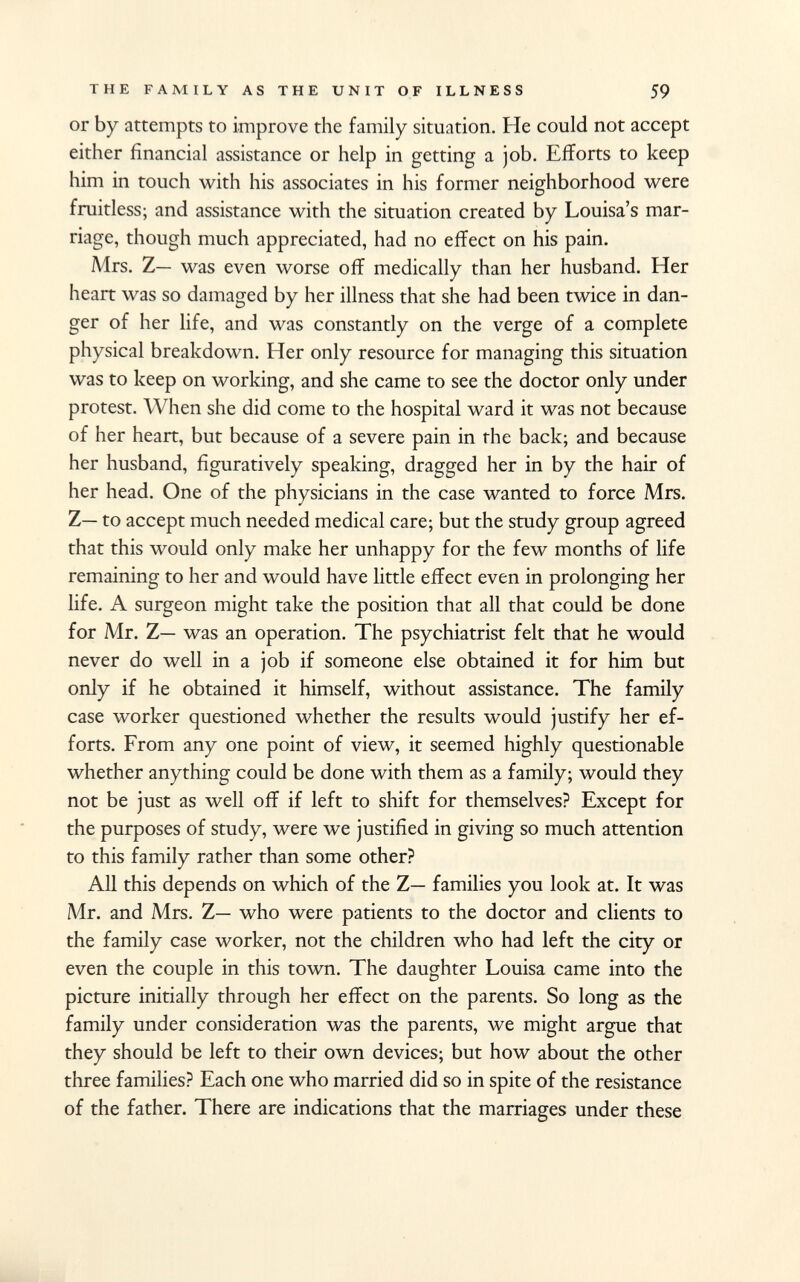 or by attempts to improve the family situation. He could not accept either financial assistance or help in getting a job. Efforts to keep him in touch with his associates in his former neighborhood were fruitless; and assistance with the situation created by Louisa's mar riage, though much appreciated, had no effect on his pain. Mrs. Z— was even worse off medically than her husband. Her heart was so damaged by her illness that she had been twice in dan ger of her life, and was constantly on the verge of a complete physical breakdown. Her only resource for managing this situation was to keep on working, and she came to see the doctor only under protest. When she did come to the hospital ward it was not because of her heart, but because of a severe pain in the back; and because her husband, figuratively speaking, dragged her in by the hair of her head. One of the physicians in the case wanted to force Mrs. Z— to accept much needed medical care; but the study group agreed that this would only make her unhappy for the few months of life remaining to her and would have little effect even in prolonging her life. A surgeon might take the position that all that could be done for Mr. Z— was an operation. The psychiatrist felt that he would never do well in a job if someone else obtained it for him but only if he obtained it himself, without assistance. The family case worker questioned whether the results would justify her ef forts. From any one point of view, it seemed highly questionable whether anything could be done with them as a family; would they not be just as well off if left to shift for themselves? Except for the purposes of study, were we justified in giving so much attention to this family rather than some other? All this depends on which of the Z— families you look at. It was Mr. and Mrs. Z— who were patients to the doctor and clients to the family case worker, not the children who had left the city or even the couple in this town. The daughter Louisa came into the picture initially through her effect on the parents. So long as the family under consideration was the parents, we might argue that they should be left to their own devices; but how about the other three families? Each one who married did so in spite of the resistance of the father. There are indications that the marriages under these
