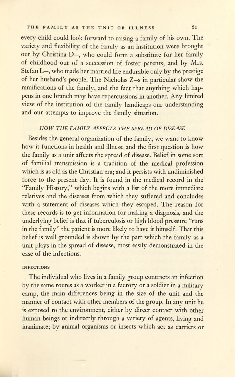 every child could look forward to raising a family of his own. The variety and flexibility of the family as an institution were brought out by Christina D—, who could form a substitute for her family of childhood out of a succession of foster parents; and by Mrs. Stefan L—, who made her married life endurable only by the prestige of her husband's people. The Nicholas Z—s in particular show the ramifications of the family, and the fact that anything which hap pens in one branch may have repercussions in another. Any limited view of the institution of the family handicaps our understanding and our attempts to improve the family situation. HOW THE FAMILY AFFECTS THE SPREAD OF DISEASE Besides the general organization of the family, we want to know how it functions in health and illness; and the first question is how the family as a unit affects the spread of disease. Belief in some sort of familial transmission is a tradition of the medical profession which is as old as the Christian era; and it persists with undiminished force to the present day. It is found in the medical record in the Family History, which begins with a list of the more immediate relatives and the diseases from which they suffered and concludes with a statement of diseases which they escaped. The reason for these records is to get information for making a diagnosis, and the underlying belief is that if tuberculosis or high blood pressure runs in the family the patient is more likely to have it himself. That this belief is well grounded is shown by the part which the family as a unit plays in the spread of disease, most easily demonstrated in the case of the infections. infections The individual who lives in a family group contracts an infection by the same routes as a worker in a factory or a soldier in a military camp, the main differences being in the size of the unit and the manner of contact with other members of the group. In any unit he is exposed to the environment, either by direct contact with other human beings or indirectly through a variety of agents, living and inanimate; by animal organisms or insects which act as carriers or