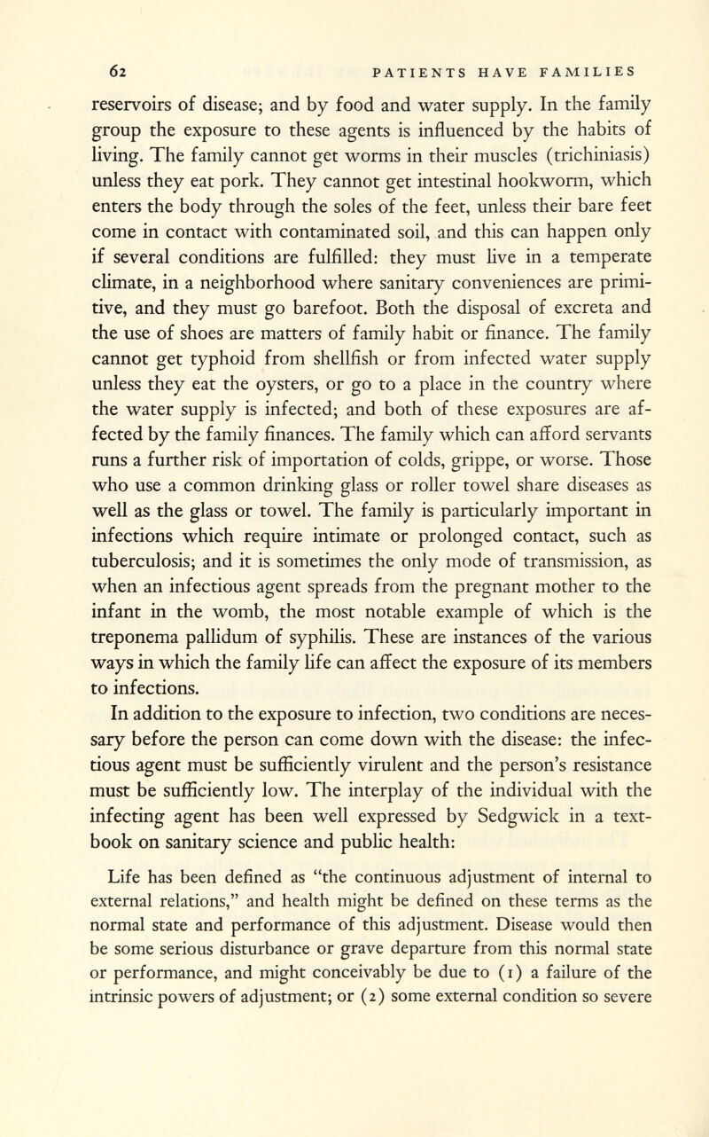 reservoirs of disease; and by food and water supply. In the family group the exposure to these agents is influenced by the habits of living. The family cannot get worms in their muscles (trichiniasis) unless they eat pork. They cannot get intestinal hookworm, which enters the body through the soles of the feet, unless their bare feet come in contact with contaminated soil, and this can happen only if several conditions are fulfilled: they must live in a temperate climate, in a neighborhood where sanitary conveniences are primi tive, and they must go barefoot. Both the disposal of excreta and the use of shoes are matters of family habit or finance. The family cannot get typhoid from shellfish or from infected water supply unless they eat the oysters, or go to a place in the country where the water supply is infected; and both of these exposures are af fected by the family finances. The family which can afford servants runs a further risk of importation of colds, grippe, or worse. Those who use a common drinking glass or roller towel share diseases as well as the glass or towel. The family is particularly important in infections which require intimate or prolonged contact, such as tuberculosis; and it is sometimes the only mode of transmission, as when an infectious agent spreads from the pregnant mother to the infant in the womb, the most notable example of which is the treponema pallidum of syphilis. These are instances of the various ways in which the family life can affect the exposure of its members to infections. In addition to the exposure to infection, two conditions are neces sary before the person can come down with the disease: the infec tious agent must be sufficiently virulent and the person's resistance must be sufficiently low. The interplay of the individual with the infecting agent has been well expressed by Sedgwick in a text book on sanitary science and public health: Life has been defined as the continuous adjustment of internal to external relations, and health might be defined on these terms as the normal state and performance of this adjustment. Disease would then be some serious disturbance or grave departure from this normal state or performance, and might conceivably be due to ( i ) a failure of the intrinsic powers of adjustment; or (2) some external condition so severe
