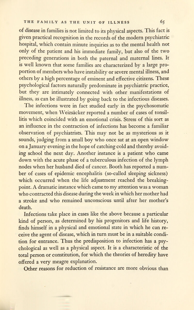 of disease in families is not limited to its physical aspects. This fact is given practical recognition in the records of the modern psychiatric hospital, which contain minute inquiries as to the mental health not only of the patient and his immediate family, but also of the two preceding generations in both the paternal and maternal lines. It is well known that some families are characterized by a large pro portion of members who have instability or severe mental illness, and others by a high percentage of eminent and effective citizens. These psychological factors naturally predominate in psychiatric practice, but they are intimately connected with other manifestations of illness, as can be illustrated by going back to the infectious diseases. The infections were in fact studied early in the psychosomatic movement, when Weizsäcker reported a number of cases of tonsil litis which coincided with an emotional crisis. Stress of this sort as an influence in the contraction of infections has become a familiar observation of psychiatrists. This may not be as mysterious as it sounds, judging from a small boy who once sat at an open window on a January evening in the hope of catching cold and thereby avoid ing school the next day. Another instance is a patient who came down with the acute phase of a tuberculous infection of the lymph nodes when her husband died of cancer. Booth has reported a num ber of cases of epidemic encephalitis (so-called sleeping sickness) which occurred when the life adjustment reached the breaking- point. A dramatic instance which came to my attention was a woman who contracted this disease during the week in which her mother had a stroke and who remained unconscious until after her mother's death. Infections take place in cases like the above because a particular kind of person, as determined by his progenitors and life history, finds himself in a physical and emotional state in which he can re ceive the agent of disease, which in turn must be in a suitable condi tion for entrance. Thus the predisposition to infection has a psy chological as well as a physical aspect. It is a characteristic of the total person or constitution, for which the theories of heredity have offered a very meagre explanation. Other reasons for reduction of resistance are more obvious than