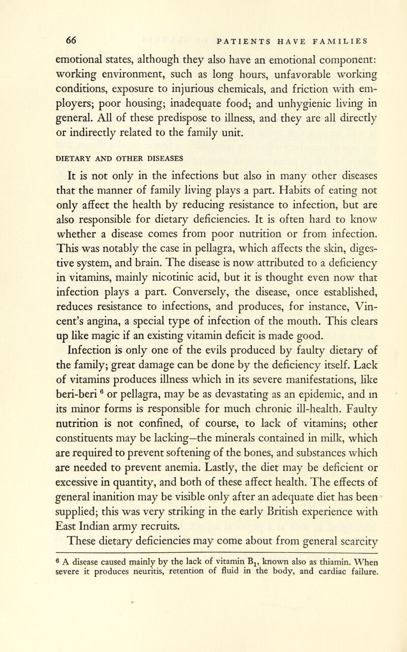 emotional states, although they also have an emotional component: working environment, such as long hours, unfavorable working conditions, exposure to injurious chemicals, and friction with em ployers; poor housing; inadequate food; and unhygienic living in general. All of these predispose to illness, and they are all directly or indirectly related to the family unit. dietary and other diseases It is not only in the infections but also in many other diseases that the manner of family living plays a part. Habits of eating not only affect the health by reducing resistance to infection, but are also responsible for dietary deficiencies. It is often hard to know whether a disease comes from poor nutrition or from infection. This was notably the case in pellagra, which affects the skin, diges tive system, and brain. The disease is now attributed to a deficiency in vitamins, mainly nicotinic acid, but it is thought even now that infection plays a part. Conversely, the disease, once established, reduces resistance to infections, and produces, for instance, Vin cent's angina, a special type of infection of the mouth. This clears up like magic if an existing vitamin deficit is made good. Infection is only one of the evils produced by faulty dietary of the family; great damage can be done by the deficiency itself. Lack of vitamins produces illness which in its severe manifestations, like beri-beri 6 or pellagra, may be as devastating as an epidemic, and in its minor forms is responsible for much chronic ill-health. Faulty nutrition is not confined, of course, to lack of vitamins; other constituents may be lacking—the minerals contained in milk, which are required to prevent softening of the bones, and substances which are needed to prevent anemia. Lastly, the diet may be deficient or excessive in quantity, and both of these affect health. The effects of general inanition may be visible only after an adequate diet has been supplied; this was very striking in the early British experience with East Indian army recruits. These dietary deficiencies may come about from general scarcity 6 A disease caused mainly by the lack of vitamin B 1? known also as thiamin. When severe it produces neuritis, retention of fluid in the body, and cardiac failure.