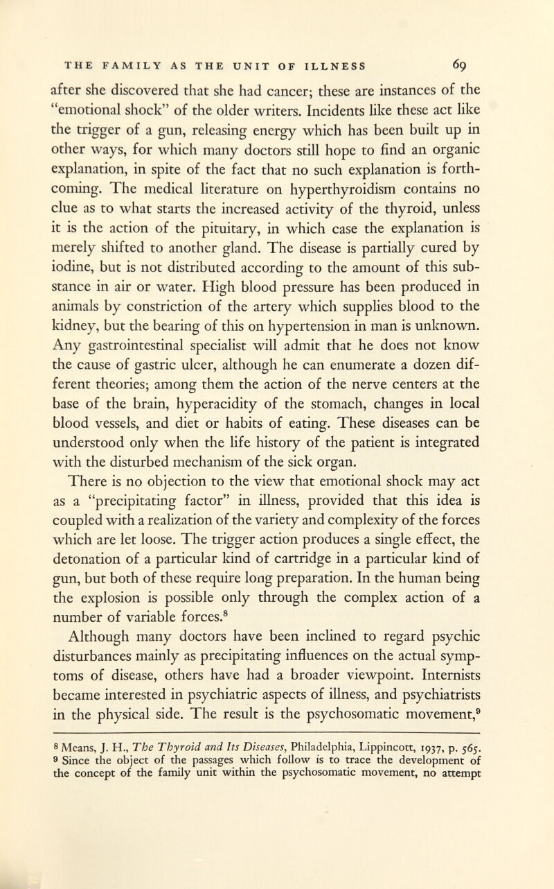after she discovered that she had cancer; these are instances of the emotional shock of the older writers. Incidents like these act like the trigger of a gun, releasing energy which has been built up in other ways, for which many doctors still hope to find an organic explanation, in spite of the fact that no such explanation is forth coming. The medical literature on hyperthyroidism contains no clue as to what starts the increased activity of the thyroid, unless it is the action of the pituitary, in which case the explanation is merely shifted to another gland. The disease is partially cured by iodine, but is not distributed according to the amount of this sub stance in air or water. High blood pressure has been produced in animals by constriction of the artery which supplies blood to the kidney, but the bearing of this on hypertension in man is unknown. Any gastrointestinal specialist will admit that he does not know the cause of gastric ulcer, although he can enumerate a dozen dif ferent theories; among them the action of the nerve centers at the base of the brain, hyperacidity of the stomach, changes in local blood vessels, and diet or habits of eating. These diseases can be understood only when the life history of the patient is integrated with the disturbed mechanism of the sick organ. There is no objection to the view that emotional shock may act as a precipitating factor in illness, provided that this idea is coupled with a realization of the variety and complexity of the forces which are let loose. The trigger action produces a single effect, the detonation of a particular kind of cartridge in a particular kind of gun, but both of these require long preparation. In the human being the explosion is possible only through the complex action of a number of variable forces. 8 Although many doctors have been inclined to regard psychic disturbances mainly as precipitating influences on the actual symp toms of disease, others have had a broader viewpoint. Internists became interested in psychiatric aspects of illness, and psychiatrists in the physical side. The result is the psychosomatic movement, 9 8 Means, J. H., The Thyroid and Its Diseases, Philadelphia, Lippincott, 1937, p. 565. 9 Since the object of the passages which follow is to trace the development of the concept of the family unit within the psychosomatic movement, no attempt