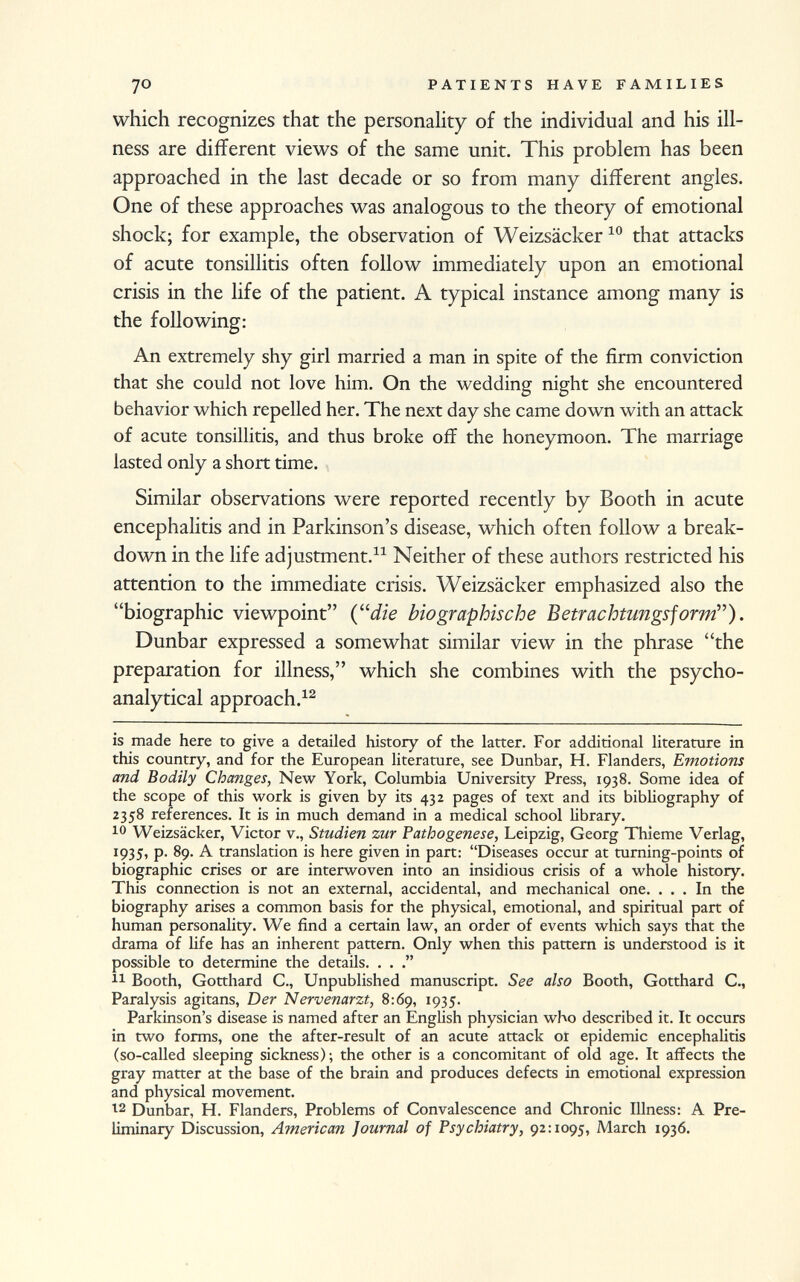 which recognizes that the personality of the individual and his ill ness are different views of the same unit. This problem has been approached in the last decade or so from many different angles. One of these approaches was analogous to the theory of emotional shock; for example, the observation of Weizsäcker 10 that attacks of acute tonsillitis often follow immediately upon an emotional crisis in the life of the patient. A typical instance among many is the following: An extremely shy girl married a man in spite of the firm conviction that she could not love him. On the wedding night she encountered behavior which repelled her. The next day she came down with an attack of acute tonsillitis, and thus broke off the honeymoon. The marriage lasted only a short time. Similar observations were reported recently by Booth in acute encephalitis and in Parkinson's disease, which often follow a break down in the life adjustment. 11 Neither of these authors restricted his attention to the immediate crisis. Weizsäcker emphasized also the biographic viewpoint (die biographische Betrachtungsform). Dunbar expressed a somewhat similar view in the phrase the preparation for illness, which she combines with the psycho analytical approach. 12 is made here to give a detailed history of the latter. For additional literature in this country, and for the European literature, see Dunbar, H. Flanders, Emotions and Bodily Changes, New York, Columbia University Press, 1938. Some idea of the scope of this work is given by its 432 pages of text and its bibliography of 2358 references. It is in much demand in a medical school library. 10 Weizsäcker, Victor v., Studien zur Pathogenese, Leipzig, Georg Thieme Verlag, 1935, p. 89. A translation is here given in part: Diseases occur at turning-points of biographic crises or are interwoven into an insidious crisis of a whole history. This connection is not an external, accidental, and mechanical one. ... In the biography arises a common basis for the physical, emotional, and spiritual part of human personality. We find a certain law, an order of events which says that the drama of Ufe has an inherent pattern. Only when this pattern is understood is it possible to determine the details. . . . 11 Booth, Gotthard C., Unpublished manuscript. See also Booth, Gotthard C., Paralysis agitans, Der Nervenarzt, 8:69, 1935. Parkinson's disease is named after an English physician who described it. It occurs in two forms, one the after-result of an acute attack ot epidemic encephalitis (so-called sleeping sickness); the other is a concomitant of old age. It affects the gray matter at the base of the brain and produces defects in emotional expression and physical movement. 12 Dunbar, H. Flanders, Problems of Convalescence and Chronic Illness: A Pre liminary Discussion, American Journal of Psychiatry, 92:1095, March 1936.