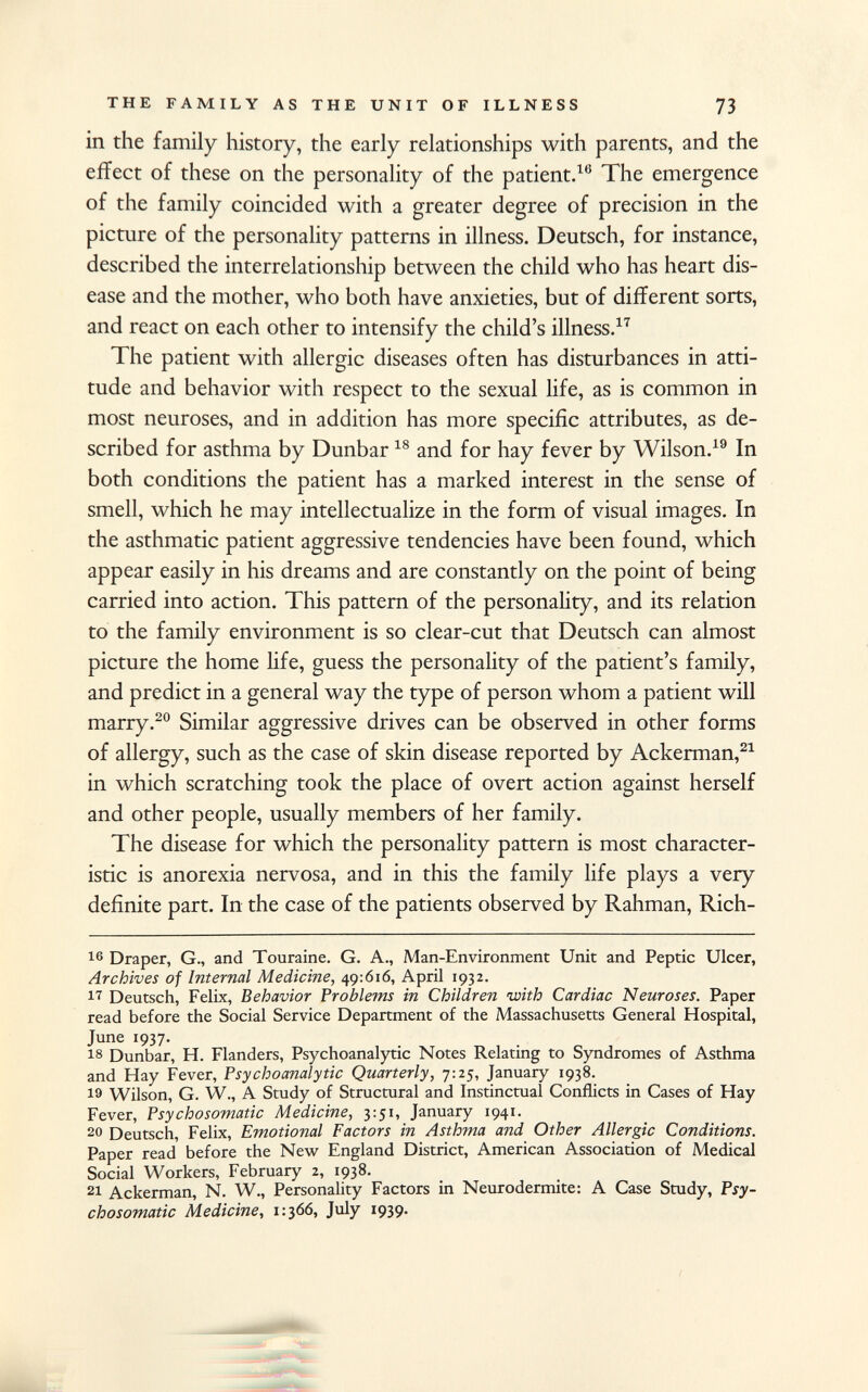 in the family history, the early relationships with parents, and the effect of these on the personality of the patient. 16 The emergence of the family coincided with a greater degree of precision in the picture of the personality patterns in illness. Deutsch, for instance, described the interrelationship between the child who has heart dis ease and the mother, who both have anxieties, but of different sorts, and react on each other to intensify the child's illness. 17 The patient with allergic diseases often has disturbances in atti tude and behavior with respect to the sexual life, as is common in most neuroses, and in addition has more specific attributes, as de scribed for asthma by Dunbar 18 and for hay fever by Wilson. 19 In both conditions the patient has a marked interest in the sense of smell, which he may intellectualize in the form of visual images. In the asthmatic patient aggressive tendencies have been found, which appear easily in his dreams and are constantly on the point of being carried into action. This pattern of the personality, and its relation to the family environment is so clear-cut that Deutsch can almost picture the home life, guess the personality of the patient's family, and predict in a general way the type of person whom a patient will marry. 20 Similar aggressive drives can be observed in other forms of allergy, such as the case of skin disease reported by Ackerman, 21 in which scratching took the place of overt action against herself and other people, usually members of her family. The disease for which the personality pattern is most character istic is anorexia nervosa, and in this the family life plays a very definite part. In the case of the patients observed by Rahman, Rich 16 Draper, G., and Touraine. G. A., Man-Environment Unit and Peptic Ulcer, Archives of Internal Medicine, 49:616, April 1932. 17 Deutsch, Felix, Behavior Problems in Children with Cardiac Neuroses. Paper read before the Social Service Department of the Massachusetts General Hospital, June 1937. 18 Dunbar, H. Flanders, Psychoanalytic Notes Relating to Syndromes of Asthma and Hay Fever, Psychoanalytic Quarterly, 7:25, January 1938. Wilson, G. W., A Study of Structural and Instinctual Conflicts in Cases of Hay Fever, Psychosomatic Medicine, 3:51, January 1941. 20 Deutsch, Felix, Emotional Factors in Asthma and Other Allergic Conditions. Paper read before the New England District, American Association of Medical Social Workers, February 2, 1938. 21 Ackerman, N. W., Personality Factors in Neurodermite: A Case Study, Psy chosomatic Medicine, 1:366, July 1939.