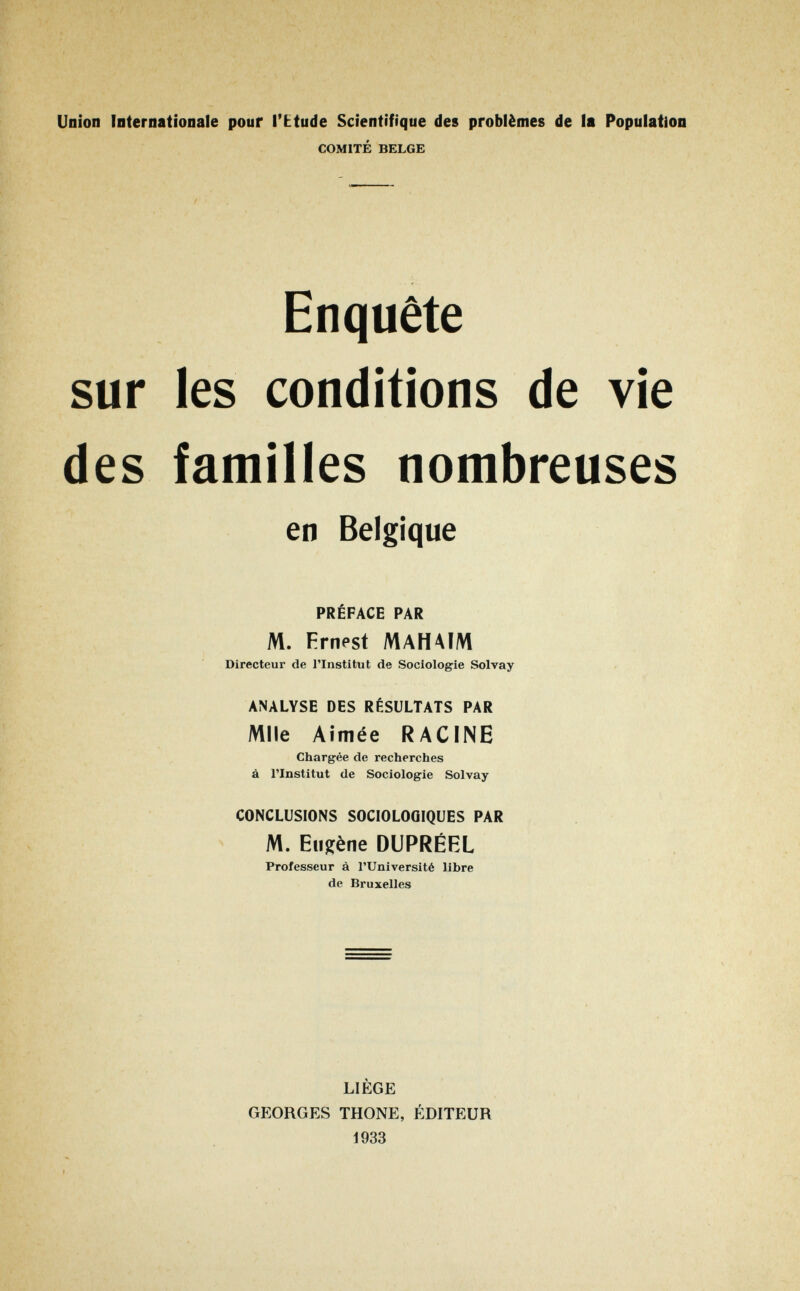 Union Internationale pour l'btude Scientifique des problèmes de la Population COMITÉ BELGE Enquête sur les conditions de vie des familles nombreuses en Belgique PRÉFACE PAR M. Ernest MAHAIM Directeur de l'Institut de Sociologie Solvay ANALYSE DES RÉSULTATS PAR Mlle Aimée RACINE Chargée de recherches à l'Institut de Sociologie Solvay CONCLUSIONS SOCIOLOGIQUES PAR M. Eugène DUPRÉEL Professeur à l'Université libre de Bruxelles LIÈGE GEORGES THONE, ÉDITEUR 1933