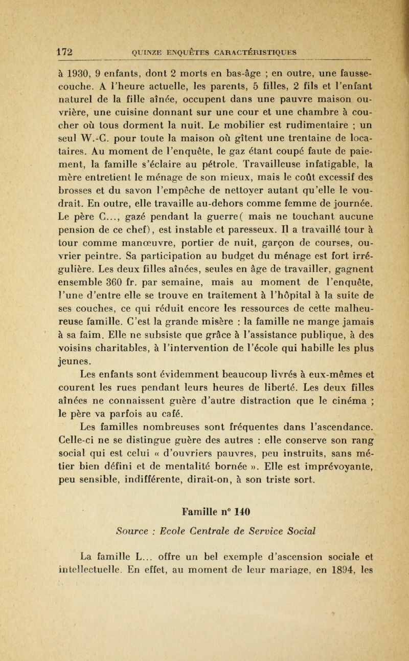 à 1930, 9 enfants, dont 2 morts en bas-âge ; en outre, une fausse- couche. A l'heure actuelle, les parents, 5 filles, 2 fils et l'enfant naturel de la fille aînée, occupent dans une pauvre maison ou vrière, une cuisine donnant sur une cour et une chambre à cou cher où tous dorment la nuit. Le mobilier est rudimentaire ; un seul W.-C. pour toute la maison où gîtent une trentaine de loca taires. Au moment de l'enquête, le gaz étant coupé faute de paie ment, la famille s'éclaire au pétrole. Travailleuse infatigable, la mère entretient le ménage de son mieux, mais le coût excessif des brosses et du savon l'empêche de nettoyer autant qu'elle le vou drait. En outre, elle travaille au-dehors comme femme de journée. Le père G..., gazé pendant la guerre( mais ne touchant aucune pension de ce chef), est instable et paresseux. Il a travaillé tour à tour comme manœuvre, portier de nuit, garçon de courses, ou vrier peintre. Sa participation au budget du ménage est fort irré gulière. Les deux filles aînées, seules en âge de travailler, gagnent ensemble 360 fr. par semaine, mais au moment de l'enquête, l'une d'entre elle se trouve en traitement à l'hôpital à la suite de ses couches, ce qui réduit encore les ressources de cette malheu reuse famille. C'est la grande misère : la famille ne mange jamais à sa faim. Elle ne subsiste que grâce à l'assistance publique, à des voisins charitables, à l'intervention de l'école qui habille les plus jeunes. Les enfants sont évidemment beaucoup livrés à eux-mêmes et courent les rues pendant leurs heures de liberté. Les deux filles aînées ne connaissent guère d'autre distraction que le cinéma ; le père va parfois au café. Les familles nombreuses sont fréquentes dans l'ascendance. Celle-ci ne se distingue guère des autres : elle conserve son rang social qui est celui « d'ouvriers pauvres, peu instruits, sans mé tier bien défini et de mentalité bornée ». Elle est imprévoyante, peu sensible, indifférente, dirait-on, à son triste sort. Famille n° 140 Source : Ecole Centrale de Service Social La famille L... offre un bel exemple d'ascension sociale et intellectuelle. En effet, au moment de leur mariage, en 1894, les