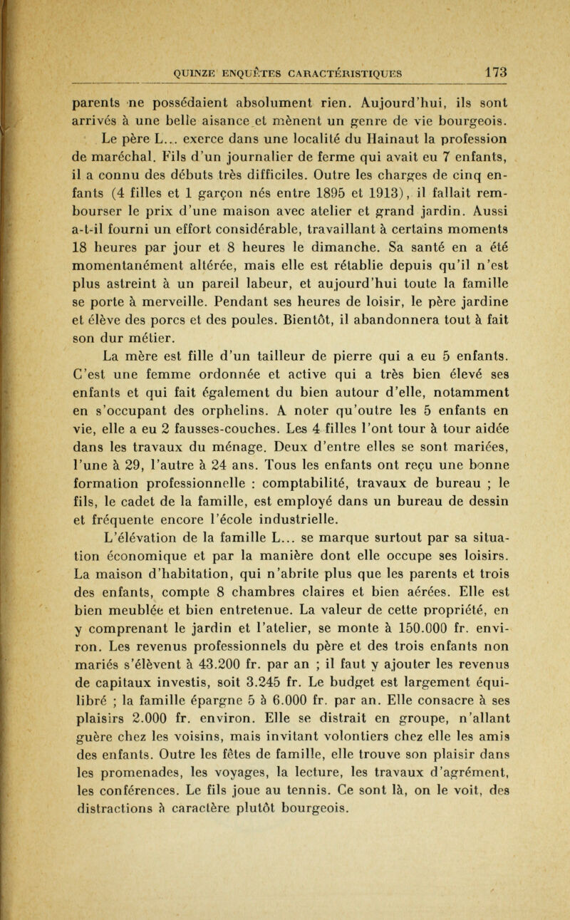 parents ne possédaient absolument rien. Aujourd'hui, ils sont arrives à une belle aisance et mènent un genre de vie bourgeois. Le père L... exerce dans une localité du Hainaut la profession de maréchal. Fils d'un journalier de ferme qui avait eu 7 enfants, il a connu des débuts très difficiles. Outre les charges de cinq en fants (4 filles et 1 garçon nés entre 1895 et 1913), il fallait rem bourser le prix d'une maison avec atelier et grand jardin. Aussi a-t41 fourni un effort considérable, travaillant à certains moments 18 heures par jour et 8 heures le dimanche. Sa santé en a été momentanément altérée, mais elle est rétablie depuis qu'il n'est plus astreint à un pareil labeur, et aujourd'hui toute la famille se porte à merveille. Pendant ses heures de loisir, le père jardine et élève des porcs et des poules. Bientôt, il abandonnera tout à fait son dur métier. La mère est fille d'un tailleur de pierre qui a eu 5 enfants. C'est une femme ordonnée et active qui a très bien élevé ses enfants et qui fait également du bien autour d'elle, notamment en s'occupant des orphelins. A noter qu'outre les 5 enfants en vie, elle a eu 2 fausses-couches. Les 4 filles l'ont tour à tour aidée dans les travaux du ménage. Deux d'entre elles se sont mariées, l'une à 29, l'autre à 24 ans. Tous les enfants ont reçu une bonne formation professionnelle : comptabilité, travaux de bureau ; le fils, le cadet de la famille, est employé dans un bureau de dessin et fréquente encore l'école industrielle. L'élévation de la famille L... se marque surtout par sa situa tion économique et par la manière dont elle occupe ses loisirs. La maison d'habitation, qui n'abrite plus que les parents et trois des enfants, compte 8 chambres claires et bien aérées. Elle est bien meublée et bien entretenue. La valeur de cette propriété, en y comprenant le jardin et l'atelier, se monte à 150.000 fr. envi ron. Les revenus professionnels du père et des trois enfants non mariés s'élèvent à 43.200 fr. par an ; il faut y ajouter les revenus de capitaux investis, soit 3.245 fr. Le budget est largement équi libré ; la famille épargne 5 à 6.000 fr. par an. Elle consacre à ses plaisirs 2.000 fr. environ. Elle se distrait en groupe, n'allant guère chez les voisins, mais invitant volontiers chez elle les amis des enfants. Outre les fêtes de famille, elle trouve son plaisir dans les promenades, les voyages, la lecture, les travaux d'agrément, les conférences. Le fils joue au tennis. Ce sont là, on le voit, des distractions à caractère plutôt bourgeois.