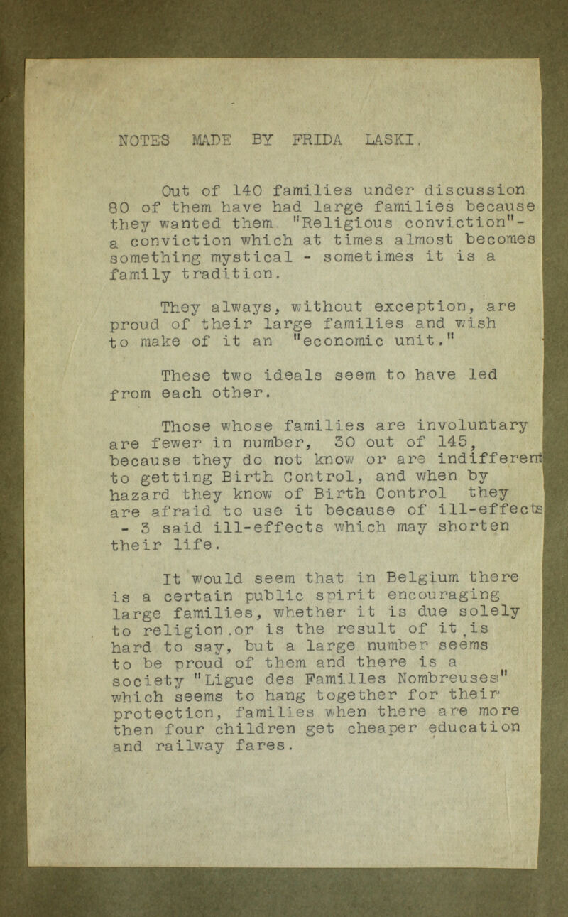 NOTES MADE BY FRIDA LASKI. Out of 140 families under discussion 80 of them have had large families because they wanted them ,! Religious conviction- a conviction which at times almost becomes something mystical - sometimes it is a family tradition. They always, without exception, are proud of their large families and wish to make of it an economic unit, These two ideals seem to have led from each other. Those whose families are involuntary are fewer in number, 30 out of 145, because they do not know or ars indifferent to getting Birth Control, and when by hazard they know of Birth Control they are afraid, to use it because of ill-effects - 3 said ill-effects which may shorten their life. It would seem that in Belgium there is a certain public spirit encouraging large families, whether it is due solely to religion.or is the result of it .is hard to say, but a large number seems to be rroud of them and there is a society Ligue des Familles Nombreuses 1 , which seems to hang together for their protection, families when there are more then four children get cheaper education and railway fares.
