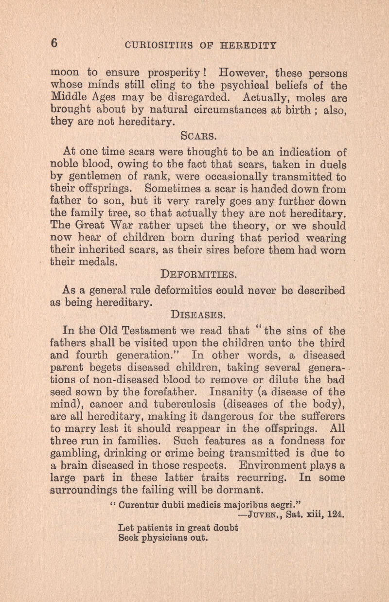 6 cüeiositibs of heebditt moon to ensure prosperity ! However, these persons whose minds still cling to the psychical beliefs of the Middle Ages may be disregarded. Actually, moles are brought about by natural circumstances at birth ; also, they are not hereditary. Scabs. At one time scars were thought to be an indication of noble blood, owing to the fact that scars, taken in duels by gentlemen of rank, were occasionally transmitted to their offsprings. Sometimes a scar is handed down from father to son, but it very rarely goes any further down the family tree, so that actually they are not hereditary. The Great War rather upset the theory, or we should now hear of children born during that period wearing their inherited scars, as their sires before them had worn their medals. Depoemities. As a general rule deformities could never be described as being hereditary. Diseases. In the Old Testament we read that  the sins of the fathers shall be visited upon the children unto the third and fourth generation. In other words, a diseased parent begets diseased children, taking several genera¬ tions of non-diseased blood to remove or dilute the bad seed sown by the forefather. Insanity (a disease of the mind), cancer and tuberculosis (diseases of the body), are all hereditary, making it dangerous for the sufferers to marry lest it should reappear in the offsprings. All three run in families. Such features as a fondness for gambling, drinking or crime being transmitted is due to a brain diseased in those respects. Environment plays a large part in these latter traits recurring. In some surroundings the failing will be dormant.  Curentur dubii medicis majoribus aegri. —JuvBN., Sat. xiii, 124. Let patients in great doubt Seek physicians out.