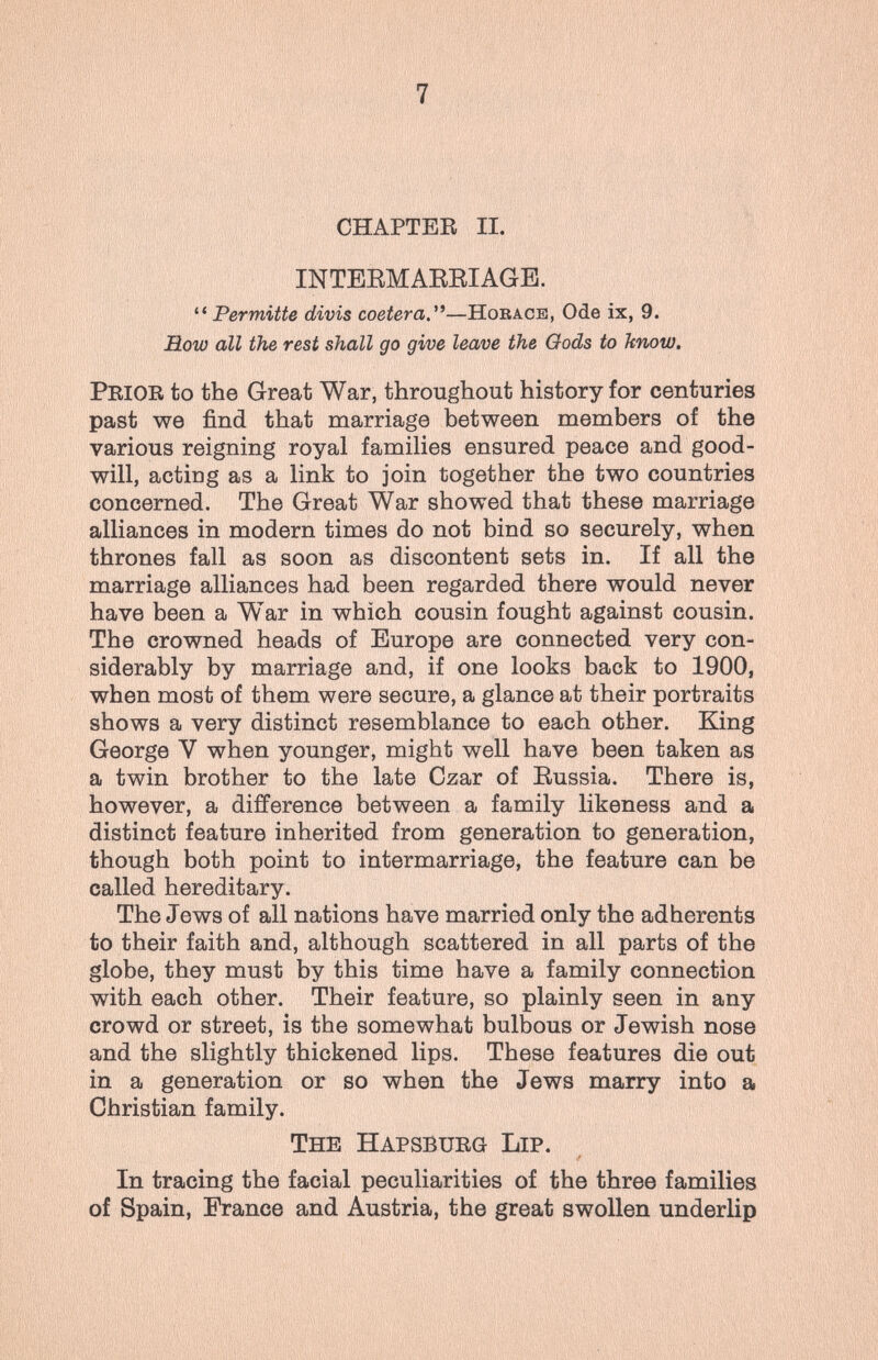 7 CHAPTER П. INTEEMAEEIAGE. Permitte divis coetera.'*—Horace, Ode ix, 9. How all the rest shall go give leave the Oods to know. Prior to the Great War, throughout history for centuries past we find that marriage between members of the various reigning royal families ensured peace and good¬ will, acting as a link to join together the two countries concerned. The Great War showed that these marriage alliances in modern times do not bind so securely, when thrones fall as soon as discontent sets in. If all the marriage alliances had been regarded there would never have been a War in which cousin fought against cousin. The crowned heads of Europe are connected very con¬ siderably by marriage and, if one looks back to 1900, when most of them were secure, a glance at their portraits shows a very distinct resemblance to each other. King George V when younger, might well have been taken as a twin brother to the late Czar of Eussia. There is, however, a difference between a family likeness and a distinct feature inherited from generation to generation, though both point to intermarriage, the feature can be called hereditary. The Jews of all nations have married only the adherents to their faith and, although scattered in all parts of the globe, they must by this time have a family connection with each other. Their feature, so plainly seen in any crowd or street, is the somewhat bulbous or Jewish nose and the slightly thickened lips. These features die out in a generation or so when the Jews marry into a Christian family. The Hapsburg Lip. In tracing the facial peculiarities of the three families of Spain, France and Austria, the great swollen underlip