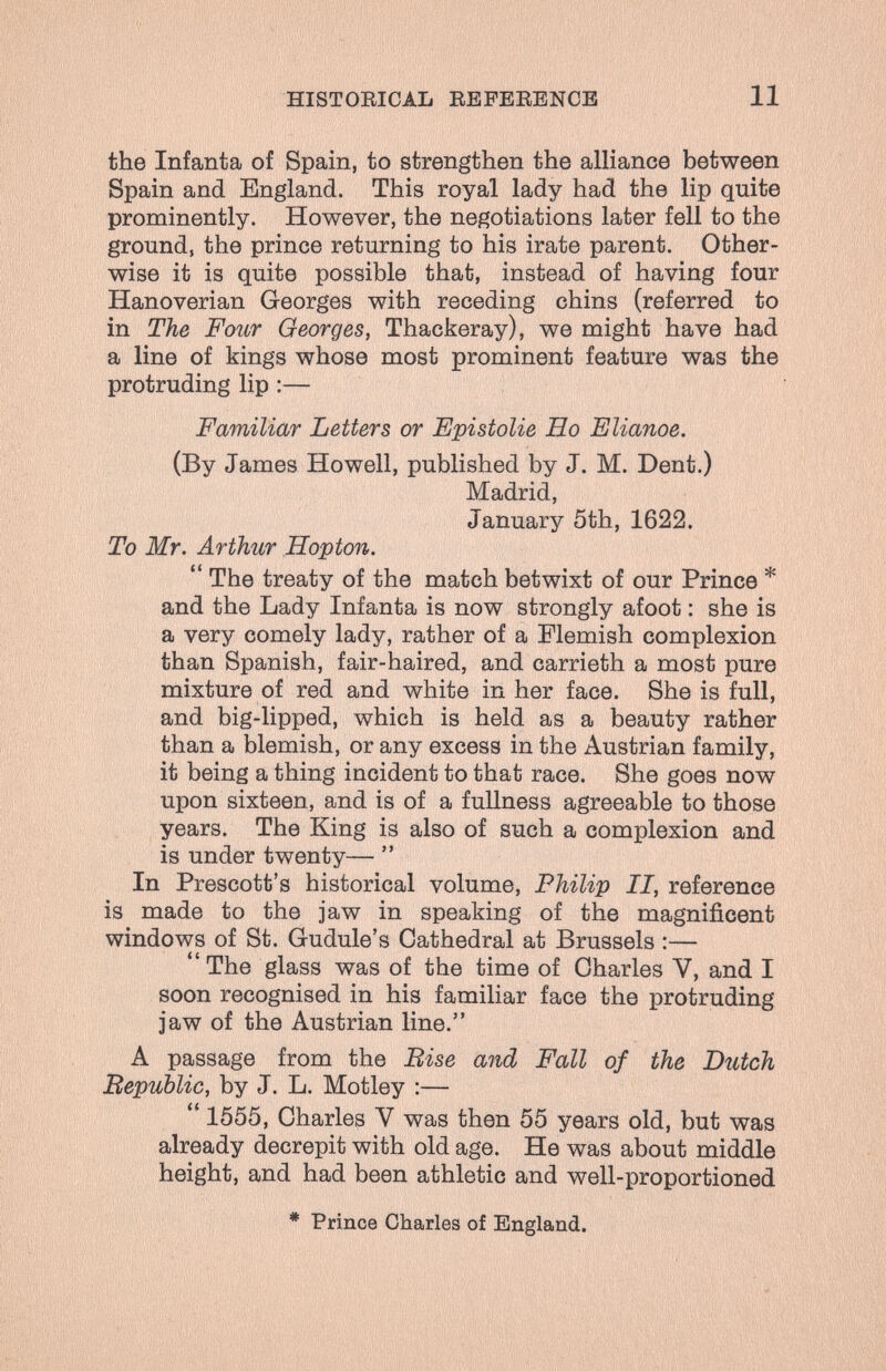 HISTOEICAL EEFEEENCB 11 the Infanta of Spain, to strengthen the alliance between Spain and England. This royal lady had the lip quite prominently. However, the negotiations later fell to the ground, the prince returning to his irate parent. Other¬ wise it is quite possible that, instead of having four Hanoverian Georges with receding chins (referred to in The Four Georges, Thackeray), we might have had a line of kings whose most prominent feature was the protruding lip :— Familiar Letters or Epistolie Ho Elianoe. (By James Howell, published by J. M. Dent.) Madrid, January 5th, 1622. To Mr. Arthur Hopton.  The treaty of the match betwixt of our Prince * and the Lady Infanta is now strongly afoot : she is a very comely lady, rather of a Flemish complexion than Spanish, fair-haired, and carrieth a most pure mixture of red and white in her face. She is full, and big-lipped, which is held as a beauty rather than a blemish, or any excess in the Austrian family, it being a thing incident to that race. She goes now upon sixteen, and is of a fullness agreeable to those years. The King is also of such a complexion and is under twenty—  In Prescott's historical volume, Philip II, reference is made to the jaw in speaking of the magnificent windows of St. Gudule's Cathedral at Brussels :— The glass was of the time of Charles V, and I soon recognised in his familiar face the protruding jaw of the Austrian line. A passage from the Bise and Fall of the Dutch Bepublic, by J. L. Motley :— 1555, Charles V was then 55 years old, but was already decrepit with old age. He was about middle height, and had been athletic and well-proportioned * Prince Charles of England.
