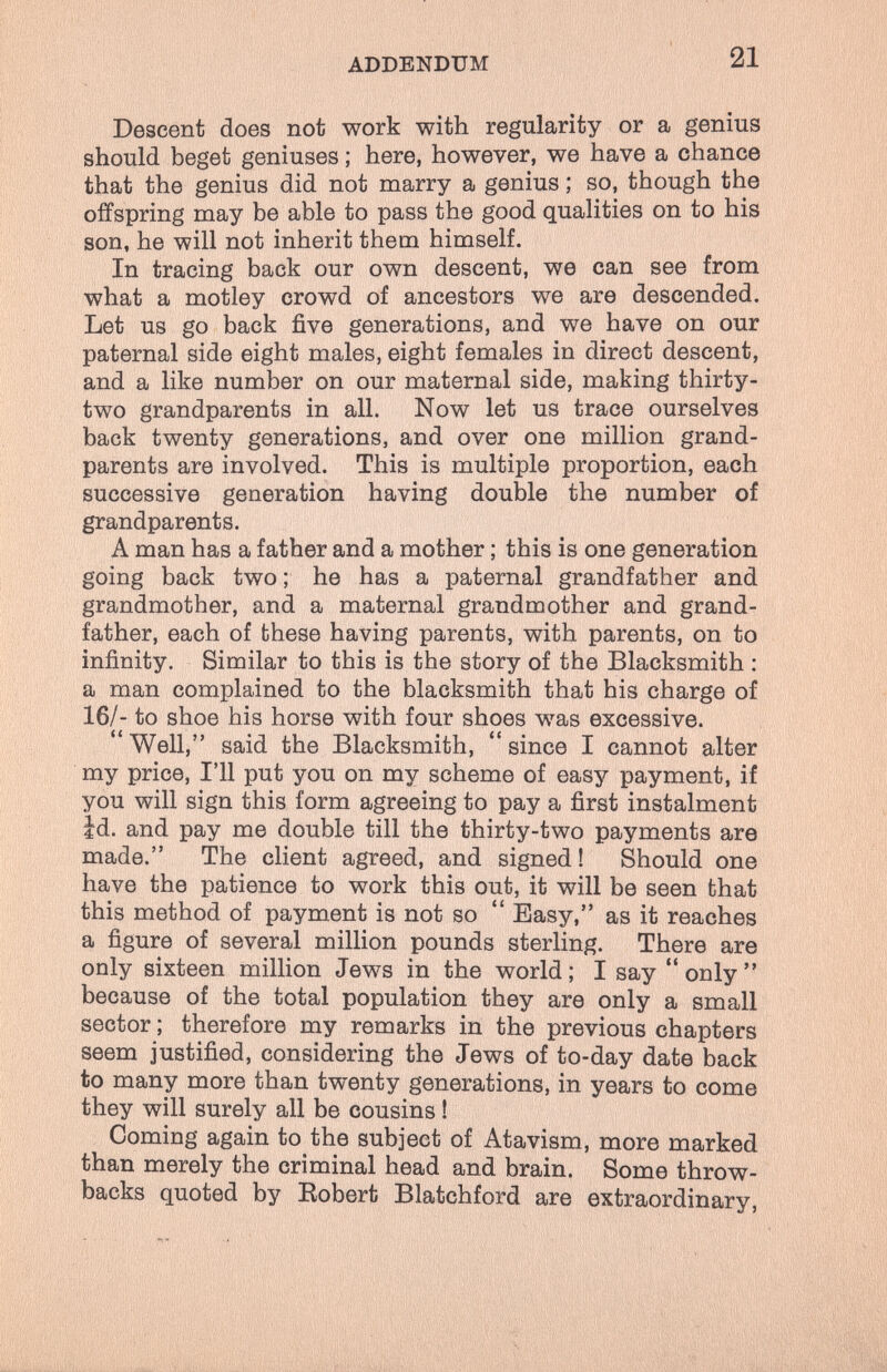 ADDENDUM 21 Descent does not work with regularity or a genius should beget geniuses ; here, however, we have a chance that the genius did not marry a genius ; so, though the offspring may be able to pass the good qualities on to his son, he will not inherit them himself. In tracing back our own descent, we can see from what a motley crowd of ancestors we are descended. Let us go back five generations, and we have on our paternal side eight males, eight females in direct descent, and a like number on our maternal side, making thirty- two grandparents in all. Now let us trace ourselves back twenty generations, and over one million grand¬ parents are involved. This is multiple proportion, each successive generation having double the number of grandparents. A man has a father and a mother ; this is one generation going back two ; he has a paternal grandfather and grandmother, and a maternal grandmother and grand¬ father, each of these having parents, with parents, on to infinity. Similar to this is the story of the Blacksmith ; a man complained to the blacksmith that his charge of 16/- to shoe his horse with four shoes was excessive. Well, said the Blacksmith, since I cannot alter my price, I'll put you on my scheme of easy payment, if you will sign this form agreeing to pay a first instalment Id. and pay me double till the thirty-two payments are made. The client agreed, and signed! Should one have the patience to work this out, it will be seen that this method of payment is not so  Easy, as it reaches a figure of several million pounds sterling. There are only sixteen million Jews in the world ; I say  only  because of the total population they are only a small sector ; therefore my remarks in the previous chapters seem justified, considering the Jews of to-day date back to many more than twenty generations, in years to come they will surely all be cousins ! Coming again to the subject of Atavism, more marked than merely the criminal head and brain. Some throw- backs quoted by Robert Blatchford are extraordinary.