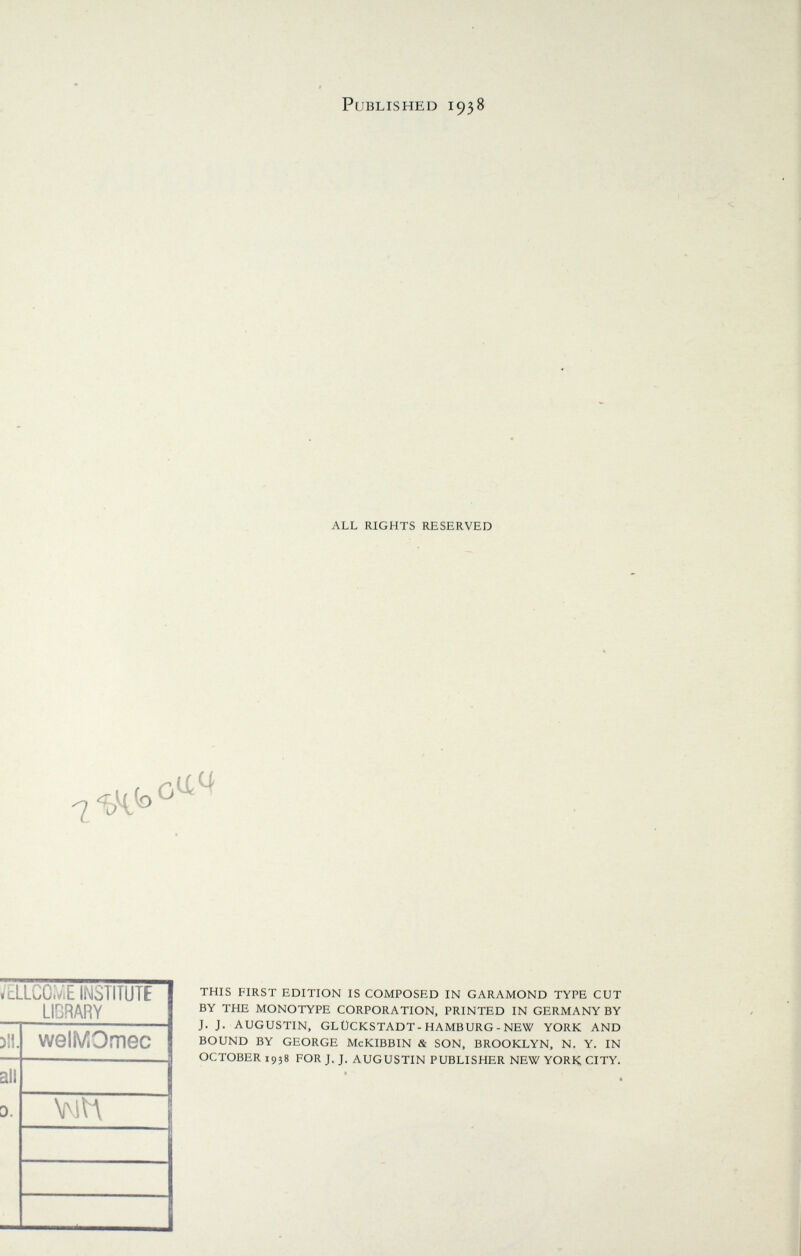 Published 1938 ALL RIGHTS RESERVED »cLLCO.ViE INSTITUTE LIBRARY Dil. welMOmec all 0. \NH J THIS FIRST EDITION IS COMPOSED IN GARAMOND TYPE CUT BY THE MONOTYPE CORPORATION, PRINTED IN GERMANY BY J. J. AUGUSTIN, GLUCKSTADT-HAMBURG-NEW YORK AND BOUND BY GEORGE McKIBBIN & SON, BROOKLYN, N. Y. IN OCTOBER 1938 FOR J. J. AUGUSTIN PUBLISHER NEW YORK CITY.