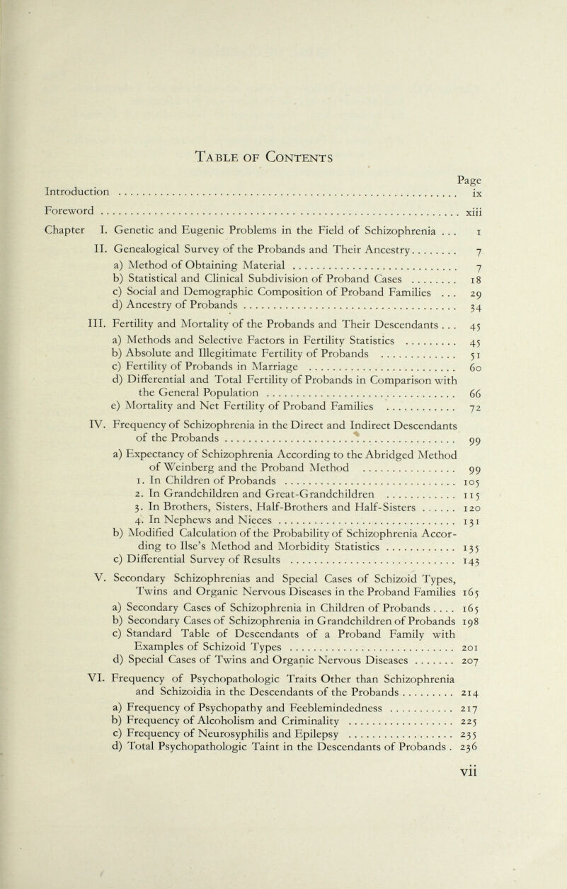 Table of Contents Page Introduction ix Foreword xiii Chapter I. Genetic and Eugenic Problems in the Field of Schizophrenia ... i II. Genealogical Survey of the Probands and Their Ancestry 7 a) Method of Obtaining Material 7 b) Statistical and Clinical Subdivision of Proband Cases 18 c) Social and Demographic Composition of Proband Families ... 29 d) Ancestry of Probands 34 III. Fertility and Mortality of the Probands and Their Descendants ... 45 a) Methods and Selective Factors in Fertility Statistics 45 b) Absolute and Illegitimate Fertility of Probands 51 c) Fertility of Probands in Marriage 60 d) Differential and Total Fertility of Probands in Comparison with the General Population 66 e) Mortality and Net Fertility of Proband Families 72 IV. Frequency of Schizophrenia in the Direct and Indirect Descendants of the Probands 99 a) Expectancy of Schizophrenia According to the Abridged Method of Weinberg and the Proband Method 99 1. In Children of Probands 105 2. In Grandchildren and Great-Grandchildren 115 3. In Brothers, Sisters, Half-Brothers and Half-Sisters 120 4. In Nephews and Nieces 131 b) Modified Calculation of the Probability of Schizophrenia Accor ding to Use's Method and Morbidity Statistics 135 c) Differential Survey of Results 143 V. Secondary Schizophrenias and Special Cases of Schizoid Types, Twins and Organic Nervous Diseases in the Proband Families 165 a) Secondary Cases of Schizophrenia in Children of Probands .... 165 b) Secondary Cases of Schizophrenia in Grandchildren of Probands 198 c) Standard Table of Descendants of a Proband Family with Examples of Schizoid Types 201 d) Special Cases of Twins and Organic Nervous Diseases 207 VI. Frequency of Psychopathologie Traits Other than Schizophrenia and Schizoidia in the Descendants of the Probands 214 a) Frequency of Psychopathy and Feeblemindedness 217 b) Frequency of Alcoholism and Criminality 225 c) Frequency of Neurosyphilis and Epilepsy 235 d) Total Psychopathologie Taint in the Descendants of Probands . 236