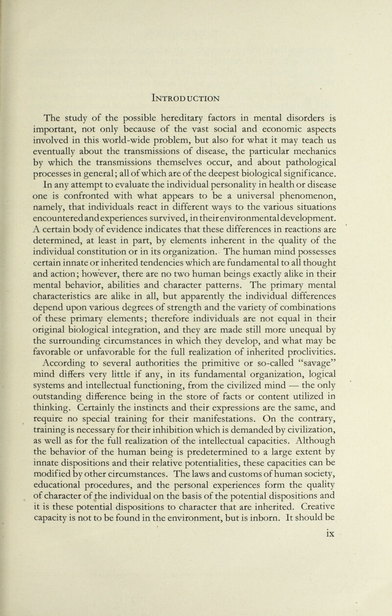 Introduction The study of the possible hereditary factors in mental disorders is important, not only because of the vast social and economic aspects involved in this world-wide problem, but also for what it may teach us eventually about the transmissions of disease, the particular mechanics by which the transmissions themselves occur, and about pathological processes in general ; all of which are of the deepest biological significance. In any attempt to evaluate the individual personality in health or disease one is confronted with what appears to be a universal phenomenon, namely, that individuals react in different ways to the various situations encountered and experiences survived, in their environmental development. A certain body of evidence indicates that these differences in reactions are determined, at least in part, by elements inherent in the quality of the individual constitution or in its organization. The human mind possesses certain innate or inherited tendencies which are fundamental to all thought and action ; however, there are no two human beings exactly alike in their mental behavior, abilities and character patterns. The primary mental characteristics are alike in all, but apparently the individual differences depend upon various degrees of strength and the variety of combinations of these primary elements; therefore individuals are not equal in their original biological integration, and they are made still more unequal by the surrounding circumstances in which they develop, and what may be favorable or unfavorable for the full realization of inherited proclivities. According to several authorities the primitive or so-called savage mind differs very little if any, in its fundamental organization, logical systems and intellectual functioning, from the civilized mind — the only outstanding difference being in the store of facts or content utilized in thinking. Certainly the instincts and their expressions are the same, and require no special training for their manifestations. On the contrary, training is necessary for their inhibition which is demanded by civilization, as well as for the full realization of the intellectual capacities. Although the behavior of the human being is predetermined to a large extent by innate dispositions and their relative potentialities, these capacities can be modified by other circumstances. The laws and customs of human society, educational procedures, and the personal experiences form the quality of character of the individual on the basis of the potential dispositions and it is these potential dispositions to character that are inherited. Creative capacity is not to be found in the environment, but is inborn. It should be »