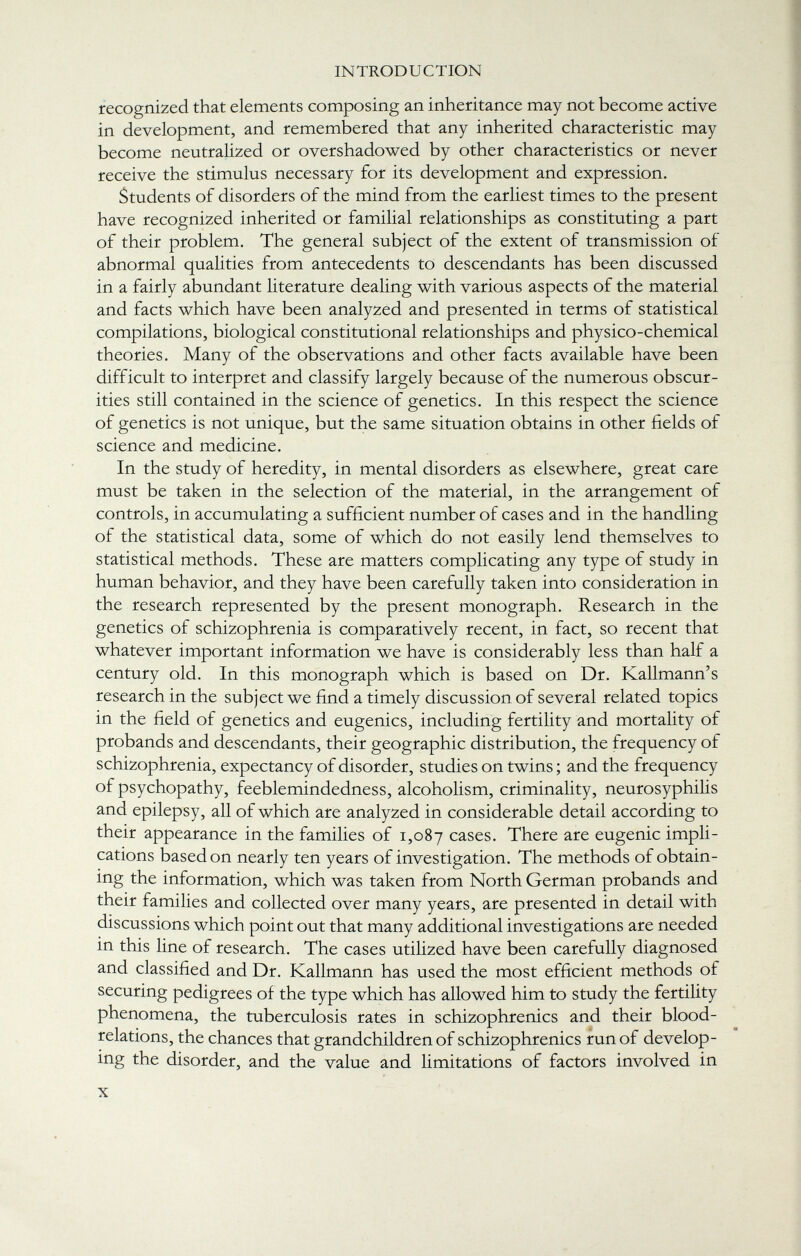 recognized that elements composing an inheritance may not become active in development, and remembered that any inherited characteristic may become neutralized or overshadowed by other characteristics or never receive the stimulus necessary for its development and expression. Students of disorders of the mind from the earliest times to the present have recognized inherited or familial relationships as constituting a part of their problem. The general subject of the extent of transmission of abnormal qualities from antecedents to descendants has been discussed in a fairly abundant literature dealing with various aspects of the material and facts which have been analyzed and presented in terms of statistical compilations, biological constitutional relationships and physico-chemical theories. Many of the observations and other facts available have been difficult to interpret and classify largely because of the numerous obscur ities still contained in the science of genetics. In this respect the science of genetics is not unique, but the same situation obtains in other fields of science and medicine. In the study of heredity, in mental disorders as elsewhere, great care must be taken in the selection of the material, in the arrangement of controls, in accumulating a sufficient number of cases and in the handling of the statistical data, some of which do not easily lend themselves to statistical methods. These are matters complicating any type of study in human behavior, and they have been carefully taken into consideration in the research represented by the present monograph. Research in the genetics of schizophrenia is comparatively recent, in fact, so recent that whatever important information we have is considerably less than half a century old. In this monograph which is based on Dr. Kallmann's research in the subject we find a timely discussion of several related topics in the field of genetics and eugenics, including fertility and mortality of probands and descendants, their geographic distribution, the frequency of schizophrenia, expectancy of disorder, studies on twins ; and the frequency of psychopathy, feeblemindedness, alcoholism, criminality, neurosyphilis and epilepsy, all of which are analyzed in considerable detail according to their appearance in the families of 1,087 cases. There are eugenic impli cations based on nearly ten years of investigation. The methods of obtain- ing the information, which was taken from North German probands and their families and collected over many years, are presented in detail with discussions which point out that many additional investigations are needed in this line of research. The cases utilized have been carefully diagnosed and classified and Dr. Kallmann has used the most efficient methods of securing pedigrees of the type which has allowed him to study the fertility phenomena, the tuberculosis rates in schizophrenics and their blood- relations, the chances that grandchildren of schizophrenics run of develop ing the disorder, and the value and limitations of factors involved in